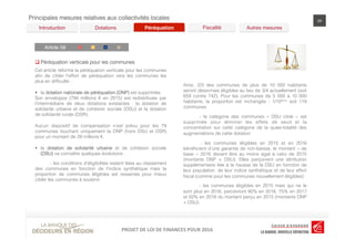 LOI	
  DE	
  FINANCES	
  POUR	
  2016	
  PROJET	
  DE	
  LOI	
  DE	
  FINANCES	
  POUR	
  2016	
  PROJET	
  DE	
  LOI	
  DE	
  FINANCES	
  POUR	
  2016	
  
Principales mesures relatives aux collectivités locales 24
Article 58!
Péréquation! Fiscalité! Autres mesures!Dotations!Introduction!
C G D R
q Péréquation verticale pour les communes
Cet article réforme la péréquation verticale pour les communes
aﬁn de cibler l’effort de péréquation vers les communes les
plus en difﬁculté :
§  la dotation nationale de péréquation (DNP) est supprimée.
Son enveloppe (794 millions € en 2015) est redistribuée par
l’intermédiaire de deux dotations existantes : la dotation de
solidarité urbaine et de cohésion sociale (DSU) et la dotation
de solidarité rurale (DSR).
Aucun dispositif de compensation n’est prévu pour les 79
communes touchant uniquement la DNP (hors DSU et DSR)
pour un montant de 28 millions €.
§  la dotation de solidarité urbaine et de cohésion sociale
(DSU) va connaître quelques évolutions :
- les conditions d’éligibilités restent liées au classement
des communes en fonction de l’indice synthétique mais la
proportion de communes éligibles est resserrée pour mieux
cibler les communes à soutenir.
Ainsi, 2/3 des communes de plus de 10 000 habitants
seront désormais éligibles au lieu de 3/4 actuellement (soit
659 contre 742). Pour les communes de 5 000 à 10 000
habitants, la proportion est inchangée : 1/10ème soit 119
communes
- la catégorie des communes «  DSU cible  » est
supprimée pour éliminer les effets de seuil et la
concentration sur cette catégorie de la quasi-totalité des
augmentations de cette dotation
- les communes éligibles en 2015 et en 2016
bénéﬁcient d’une garantie de non-baisse, le montant « de
base  » 2016 devant être au moins égal à celui de 2015
(montants DNP + DSU). Elles perçoivent une attribution
supplémentaire liée à la hausse de la DSU en fonction de
leur population, de leur indice synthétique et de leur effort
ﬁscal (comme pour les communes nouvellement éligibles)
- les communes éligibles en 2015 mais qui ne le
sont plus en 2016, percevront 90% en 2016, 75% en 2017
et 50% en 2018 du montant perçu en 2015 (montants DNP
+ DSU)
 