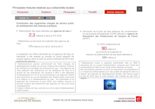 LOI	
  DE	
  FINANCES	
  POUR	
  2016	
  PROJET	
  DE	
  LOI	
  DE	
  FINANCES	
  POUR	
  2016	
  PROJET	
  DE	
  LOI	
  DE	
  FINANCES	
  POUR	
  2016	
  
Principales mesures relatives aux collectivités locales 37
Péréquation! Fiscalité! Autres mesures!Dotations!Introduction!
Article 14!
Contribution des organismes chargés de service public
au redressement des ﬁnances publiques
§  Plafonnement des taxes affectées aux agences de l’eau à
2,3 milliards € dans le PLF 2016
Prélèvement sur les fonds de roulement des agences de
l’eau
175 millions € en 2015, 2016 et 2017
La répartition de l’effort demandé aux 6 agences de l’eau en
métropole* a été réalisée au prorata du poids respectif de
chaque agence dans le total du produit prévisionnel 2014 des
redevances perçues.
* Établissements publics administratif de l’Etat chargés du
développement durable qui ont pour missions de contribuer à réduire
les pollutions et à protéger les ressources en eau... Ces agences de
l’eau prélèvent des redevances sur les utilisateurs de l’eau et le
produit de ces redevances est consacré à 90% à des dépenses
d’investissement et à 10 % au fonctionnement. Les agences versent
des subventions en vue de réalisation des infrastructures concourant
à la collecte ou à l’assainissement de l’eau : les collectivités et en
particulier les communes et leurs EPCI, sont maîtres d’œuvre et
peuvent recevoir des subventions des agences de l’eau pour leurs
investissements.
Il existe 4 ofﬁces de l’eau outre-mer qui ont le statut d’établissements
publics locaux.
C G D R
§  Diminution de la part de taxe intérieure de consommation
sur les produits énergétiques (TICPE) affectée à l’agence de
ﬁnancement des infrastructures de transport de France
(AFITF*)
En 2016, prélèvement de
90 millions €
sur le fonds de roulement et
maintien du plafonnement de ses taxes affectées à
566 millions €
* Établissement public à caractère administratif créé en 2004,
administré par un conseil d’administration composé pour moitié de
représentants de l’Etat et pour moitié d’élus nationaux et locaux.
Ses interventions prennent la forme de subventions d’investissement
ou d’avances remboursables pour des projets de transports dans le
respect des objectifs de développement durable. Elle ﬁnance aussi
la part de l’Etat dans le volet transport des contrats de plan Etat-
régions.
 