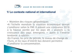1/ Le contexte national et international
3
•  Maintien des risques géopolitiques
• A l’échelle mondiale la situation économique devrait
s’améliorer selon le FMI. Il prévoit une croissance 2016
à la hausse portée par les pays dit «  avancés  », la
croissance des pays émergents  » ayant à l’inverse
tendance à ralentir.
• En France, les prix du pétrole, le niveau de change de
l’Euro, et les taux d’intérêt bas doivent permettre
d’améliorer la consommation.
 