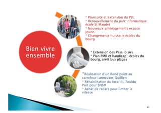 41
Bien vivre
ensemble
* Poursuite et extension du PEL
* Renouvellement du parc informatique
école St Maudet
* Nouveaux aménagements espace
jeune.
* Changements huisserie écoles du
bourg
* Extension des Pass loisirs
* Plan PMR et handicap : écoles du
bourg, arrêt bus plages
*Réalisation d’un Rond point au
carrefour Lannevain/Quillien
* Réhabilitation du local du Pouldu
Port pour SNSM
* Achat de radars pour limiter le
vitesse
 