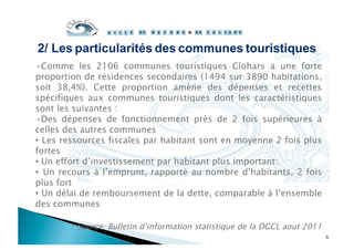 • Comme les 2106 communes touristiques Clohars a une forte
proportion de résidences secondaires (1494 sur 3890 habitations,
soit 38,4%). Cette proportion amène des dépenses et recettes
spécifiques aux communes touristiques dont les caractéristiques
sont les suivantes :
• Des dépenses de fonctionnement près de 2 fois supérieures à
celles des autres communes
•  Les ressources fiscales par habitant sont en moyenne 2 fois plus
fortes
•  Un effort d’investissement par habitant plus important:
•  Un recours à l’emprunt, rapporté au nombre d’habitants, 2 fois
plus fort
•  Un délai de remboursement de la dette, comparable à l’ensemble
des communes
* Source: Bulletin d’information statistique de la DGCL aout 2011
5
2/ Les particularités des communes touristiques
 