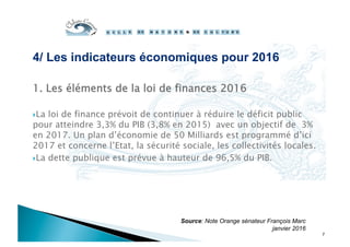 4/ Les indicateurs économiques pour 2016
1.  Les éléments de la loi de finances 2016
 La loi de finance prévoit de continuer à réduire le déficit public
pour atteindre 3,3% du PIB (3,8% en 2015) avec un objectif de 3%
en 2017. Un plan d’économie de 50 Milliards est programmé d’ici
2017 et concerne l’Etat, la sécurité sociale, les collectivités locales.
 La dette publique est prévue à hauteur de 96,5% du PIB.
Source: Note Orange sénateur François Marc
janvier 2016
7
 