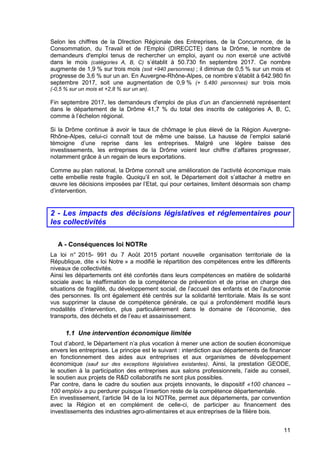 11
Selon les chiffres de la DIrection Régionale des Entreprises, de la Concurrence, de la
Consommation, du Travail et de l’Emploi (DIRECCTE) dans la Drôme, le nombre de
demandeurs d'emploi tenus de rechercher un emploi, ayant ou non exercé une activité
dans le mois (catégories A, B, C) s’établit à 50.730 fin septembre 2017. Ce nombre
augmente de 1,9 % sur trois mois (soit +940 personnes) ; il diminue de 0,5 % sur un mois et
progresse de 3,6 % sur un an. En Auvergne-Rhône-Alpes, ce nombre s’établit à 642.980 fin
septembre 2017, soit une augmentation de 0,9 % (+ 5.480 personnes) sur trois mois
(-0,5 % sur un mois et +2,8 % sur un an).
Fin septembre 2017, les demandeurs d'emploi de plus d’un an d'ancienneté représentent
dans le département de la Drôme 41,7 % du total des inscrits de catégories A, B, C,
comme à l’échelon régional.
Si la Drôme continue à avoir le taux de chômage le plus élevé de la Région Auvergne-
Rhône-Alpes, celui-ci connaît tout de même une baisse. La hausse de l’emploi salarié
témoigne d’une reprise dans les entreprises. Malgré une légère baisse des
investissements, les entreprises de la Drôme voient leur chiffre d’affaires progresser,
notamment grâce à un regain de leurs exportations.
Comme au plan national, la Drôme connaît une amélioration de l’activité économique mais
cette embellie reste fragile. Quoiqu’il en soit, le Département doit s’attacher à mettre en
œuvre les décisions imposées par l’Etat, qui pour certaines, limitent désormais son champ
d’intervention.
2 - Les impacts des décisions législatives et réglementaires pour
les collectivités
A - Conséquences loi NOTRe
La loi n° 2015- 991 du 7 Août 2015 portant nouvelle organisation territoriale de la
République, dite « loi Notre » a modifié le répartition des compétences entre les différents
niveaux de collectivités.
Ainsi les départements ont été confortés dans leurs compétences en matière de solidarité
sociale avec la réaffirmation de la compétence de prévention et de prise en charge des
situations de fragilité, du développement social, de l’accueil des enfants et de l’autonomie
des personnes. Ils ont également été centrés sur la solidarité territoriale. Mais ils se sont
vus supprimer la clause de compétence générale, ce qui a profondément modifié leurs
modalités d’intervention, plus particulièrement dans le domaine de l’économie, des
transports, des déchets et de l’eau et assainissement.
1.1 Une intervention économique limitée
Tout d’abord, le Département n’a plus vocation à mener une action de soutien économique
envers les entreprises. Le principe est le suivant : interdiction aux départements de financer
en fonctionnement des aides aux entreprises et aux organismes de développement
économique (sauf sur des exceptions législatives existantes). Ainsi, la prestation GEODE,
le soutien à la participation des entreprises aux salons professionnels, l’aide au conseil,
le soutien aux projets de R&D collaboratifs ne sont plus possibles.
Par contre, dans le cadre du soutien aux projets innovants, le dispositif «100 chances –
100 emploi» a pu perdurer puisque l’insertion reste de la compétence départementale.
En investissement, l’article 94 de la loi NOTRe, permet aux départements, par convention
avec la Région et en complément de celle-ci, de participer au financement des
investissements des industries agro-alimentaires et aux entreprises de la filière bois.
 