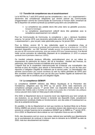 13
1.3 Transfert de compétences eau et assainissement
La loi NOTRe du 7 août 2015 prévoit que les compétences « eau » et « assainissement »
deviennent des compétences obligatoires que doivent exercer les Communautés
d’Agglomération comme les Communautés de Communes à l’horizon 2020, entraînant de
fait la disparition de certains syndicats qui portaient jusqu'alors ces compétences :
• La compétence eau potable devra être prise dans sa globalité (production,
transport et stockage) ;
• La compétence assainissement collectif devra être globalisée avec la
compétence assainissement non collectif.
Pour les Communautés de Communes, la compétence « eau » demeure facultative
jusqu’au 1er janvier 2018, puis deviendra optionnelle entre 2018 et 2020. La compétence
« assainissement », pour sa part, reste optionnelle jusqu’au 1er janvier 2020.
Pour la Drôme, environ 90 % des collectivités ayant la compétence d’eau et
d’assainissement (communes et syndicats dont le périmètre s’étend sur le territoire de 1 à 2 EPCI)
devraient disparaître ; sur 240 "services" actuels (environ 25 syndicats intercommunaux et un
peu plus de 200 communes autonomes, ainsi que certains EPCI pour l’assainissement), il ne devrait
rester qu'une quinzaine de collectivités disposant de la compétence (11 EPCI et quelques
syndicats dont le périmètre s’étend sur 3 EPCI).
Ce transfert présente plusieurs difficultés, particulièrement pour ce qui relève du
recensement du patrimoine de chacun, afin de le transférer : transfert des finances, du
patrimoine, des moyens humains et matériels ainsi que de contrats.
L’objectif final de la coopération intercommunale est d’instaurer une mutualisation des
services et donc de moyens, pour aboutir à l’harmonisation, in fine, du prix de l’eau pour
répondre à l’obligation d’égalité de traitement par le service public. La rationalisation des
services (harmonisation des contrats transférés) au sein du même périmètre de l’EPCI peut
être considéré comme l’objectif voulu par les élus pour faciliter l’égalité de traitement des
usagers, mais elle ne constitue pas une obligation légale.
1.4 La compétence GEMAPI
La compétence GEMAPI (GEstion des Milieux Aquatiques et la Prévention des
Inondations), obligatoire pour les EPCI au 1er janvier 2018, reste néanmoins une
compétence partagée jusqu'au 1er
janvier 2020. Les dispositifs d'aide actuels dans le
domaine des rivières (aide à l'entretien de rivières et aux postes liés à l'animation des politiques
rivières) peuvent donc rester en l'état jusqu'à cette échéance.
D'ici 2020, le Département devra en revanche revoir ses règlements pour tenir compte de
ces évolutions, ce qui devrait l’amener à réorienter ses dispositifs d'aide, actuellement
majoritairement constitués d'aides en fonctionnement, vers des aides à l'investissement au
titre de la solidarité territoriale.
En parallèle, le rôle du Département en tant que membre du Syndicat Mixte de la Rivière
Drôme (SMRD) est amené à évoluer ; une première révision des statuts est en cours pour
prendre en compte l'exercice de la compétence GEMAPI par le SMRD au 1er
janvier 2018 ;
d’ici à 2020, le Département devra statuer sur son implication future au sein du SMRD.
Enfin, des discussions sont en cours au niveau national pour permettre aux départements
qui le souhaiteraient de continuer à intervenir dans le domaine de la GEMAPI au-delà de
2020, mais leur aboutissement est incertain.
 