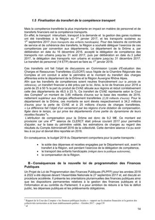 14
1.5 Finalisation du transfert de la compétence transport
Mais la compétence transférée la plus importante en impact en matière de personnel et de
transferts financiers est la compétence transports.
En effet, le transport interurbain, transport à la demande et la gestion des gares routières
ont été transférées à la Région au 1er
janvier 2017, et les transports scolaires au
1er
septembre 2017 (hors transports des enfants handicapés). Pour des besoins de continuité
de service et de cohérence des transferts, la Région a souhaité déléguer l’exercice de ces
compétences par convention aux départements. Le département de la Drôme a, par
délibération en date du 16 décembre 2016, accepté la délégation de compétence des
transports non urbains jusqu’au 31 août 2017, puis par délibération en date du 3 juillet
2017, la délégation des transports non urbains et scolaire jusqu’au 31 décembre 2017.
Le transfert de personnel (14 ETP) devant se faire au 1er
janvier 2018.
Ces transferts ont fait l'objet de discussions en Commission Locale d'Evaluation des
Charges et Ressources Transférées (CLECRT) sous l'égide de la Chambre Régionale des
Comptes et ont conduit à acter le périmètre et le montant du transfert des charges
afférentes entre le département de la Drôme et la Région Auvergne Rhône Alpes.
Afin que les transferts de compétences soient neutres financièrement (sur la période de
référence), un transfert financier a été prévu par la loi. Ainsi, la loi de finances pour 2016 a
porté de 25 à 50 % la part du produit de CVAE allouée aux régions et réduit corrélativement
celle des départements de 48,5 à 23 %. Ce transfert de CVAE représente selon la Cour
des Comptes2
un montant de 3,85 milliards d’euros sur la base des recettes de 2016,
nettement supérieur aux charges effectivement transférées (2,28 milliards d’euros). Pour le
département de la Drôme, ces montants se sont élevés respectivement à 34,2 millions
d’euros pour la perte de CVAE et à 25 millions d’euros de charges transférées.
« La différence fait l’objet d’un versement par les régions d’une dotation de compensation,
figée dans le temps, ce qui prive les départements d’une partie du dynamisme de leurs
recettes fiscales 3
».
L’attribution de compensation pour la Drôme est donc de 9,2 M€. Ce montant est
provisoire car une 4ème
séance de CLERCT était prévue courant 2017 pour permettre
d'ajuster, sur la base du périmètre validé, les estimations de charges au regard des
résultats du Compte Administratif 2016 de la collectivité. Cette dernière séance n’a pu avoir
lieu à ce jour et devrait être reportée en 2018.
En conséquence, le budget 2018 du Département comportera pour la partie transports :
• le solde des dépenses et recettes engagées par le Département soit, avant le
transfert à la Région, soit pendant l’exercice de la délégation de compétence,
• le transport des enfants handicapés (intégré dans la politique autonomie),
• la compensation de la Région.
B - Conséquences de la nouvelle loi de programmation des Finances
Publiques
Un Projet de Loi de Programmation des Finances Publiques (PLPFP) pour les années 2018
à 2022 a été déposé devant l’Assemblée Nationale le 27 septembre 2017 et, est discuté en
procédure accélérée. Il présente les orientations pluriannuelles des finances publiques ainsi
que les dispositions permanentes relatives à la gestion des finances publiques et à
l'information et au contrôle du Parlement. Il a pour ambition de réduire à la fois le déficit
public, les dépenses publiques et les prélèvements obligatoires.
2
Rapport de la Cour des Comptes « les finances publiques locales » - rapport sur la situation financière et la gestion des
collectivités territoriales et de leurs établissements publics – Octobre 2017 – page139
3
id
 