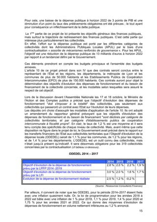 15
Pour cela, une baisse de la dépense publique à horizon 2022 de 3 points de PIB et une
diminution d'un point du taux des prélèvements obligatoires ont été prévues ; le tout ayant
pour conséquence un infléchissement de la dette publique.
La 1ère
partie de ce projet de loi présente les objectifs généraux des finances publiques,
mais surtout la trajectoire de redressement des finances publiques. C’est cette partie qui
intéresse plus particulièrement les collectivités.
En effet, l’effort sur la dépense publique est porté par les différentes catégories de
collectivités dont les Administrations PUbliques Locales (APUL) par le biais d'une
contractualisation « assortie de mécanismes renforcés de gouvernance ». Pour les APUL,
l'objectif est une réduction de la dépense publique de 13 milliards d’euros à horizon 2022
par rapport à un tendanciel défini par le Gouvernement.
Ces éléments prendront en compte les budgets principaux et l'ensemble des budgets
annexes.
L’article 10 de ce projet prévoit dans son IV que des contrats seront conclus entre le
représentant de l’État et les régions, les départements, la métropole de Lyon et les
communes de plus de 50.000 habitants et les Etablissements Publics de Coopération
Intercommunales (EPCI) de plus de 150.000 habitants. Ces contrats auront pour objet la
détermination des objectifs d’évolution des dépenses de fonctionnement et du besoin de
financement de la collectivité concernée, et les modalités selon lesquelles sera assuré le
respect de cet objectif.
Lors de la discussion devant l’Assemblée Nationale les 17 et 18 octobre, le Ministre de
l'Action et des Comptes publics a précisé que l’objectif d’évolution des dépenses de
fonctionnement "doit s'imposer à la totalité" des collectivités, pas seulement aux
collectivités qui passeront un contrat avec l'Etat sur l'évolution de leurs dépenses.
Les députés ont choisi d'assouplir les modalités d'application de l'article 10. Ils ont adopté
un amendement du rapporteur général prévoyant que les objectifs d'évolution des
dépenses de fonctionnement et du besoin de financement "sont déclinés par catégorie de
collectivités territoriales, et par catégorie d'établissements publics de coopération
intercommunale à fiscalité propre". En clair, le taux de 1,2 % est une moyenne et il sera
tenu compte des spécificités de chaque niveau de collectivité. Mais, avant même que cette
disposition ne figure dans le projet de loi, le Gouvernement avait précisé dans le rapport sur
les transferts financiers de l'Etat aux collectivités territoriales que l’Objectif d'évolution de la
dépense locale (ODEDEL) serait de 1,1 % pour les communes, de 1,2 % pour les régions,
et de 1,4 % pour les départements. L’ODEDEL est un outil connu des collectivités, mais
n’était jusqu’à présent qu’indicatif. Il sera désormais obligatoire pour les 319 collectivités
concernées par la contractualisation (cf tableau ci-dessous).
ODEDEL 2014 – 2017
2014 2015 2016 2017
Objectif d’évolution de la dépense de fonctionnement
prévu par la LPFP 2014 -2019
2,8 % 2,0 % 2,2 % 1,9 %
Objectif d’évolution de la dépense de fonctionnement
prévu par la LFI
3,0 % 2,0 % 1,6 % 1,7 %
Evolution de la dépense de fonctionnement réalisée 2,5 % 1,2 % -0,2 %
(Source : Ressources Consultants Finances)
Par ailleurs, il convient de noter que les ODEDEL pour la période 2014–2017 étaient fixés
avec une inflation quasiment nulle. Or, la loi de programmation pour les années 2018 à
2022 est bâtie avec une inflation de 1 % pour 2018, 1,1 % pour 2019, 1,4 % pour 2020 et
1,75 % pour les années 2021 et 2022. Ce qui donne des moyennes d’évolution de
dépenses de fonctionnement en volume nettement inférieures au 1,2 % annoncé.
 