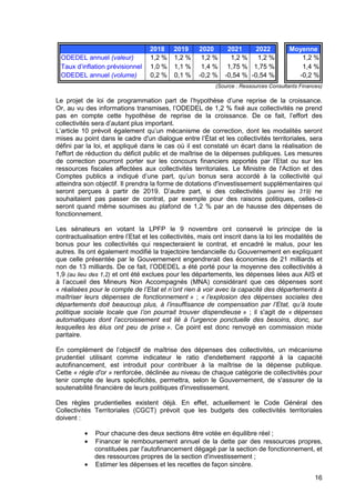 16
2018 2019 2020 2021 2022 Moyenne
ODEDEL annuel (valeur) 1,2 % 1,2 % 1,2 % 1,2 % 1,2 % 1,2 %
Taux d’inflation prévisionnel 1,0 % 1,1 % 1,4 % 1,75 % 1,75 % 1,4 %
ODEDEL annuel (volume) 0,2 % 0,1 % -0,2 % -0,54 % -0,54 % -0,2 %
(Source : Ressources Consultants Finances)
Le projet de loi de programmation part de l’hypothèse d’une reprise de la croissance.
Or, au vu des informations transmises, l’ODEDEL de 1,2 % fixé aux collectivités ne prend
pas en compte cette hypothèse de reprise de la croissance. De ce fait, l’effort des
collectivités sera d’autant plus important.
L’article 10 prévoit également qu’un mécanisme de correction, dont les modalités seront
mises au point dans le cadre d'un dialogue entre l’État et les collectivités territoriales, sera
défini par la loi, et appliqué dans le cas où il est constaté un écart dans la réalisation de
l'effort de réduction du déficit public et de maîtrise de la dépenses publiques. Les mesures
de correction pourront porter sur les concours financiers apportés par l'Etat ou sur les
ressources fiscales affectées aux collectivités territoriales. Le Ministre de l'Action et des
Comptes publics a indiqué d’une part, qu’un bonus sera accordé à la collectivité qui
atteindra son objectif. Il prendra la forme de dotations d'investissement supplémentaires qui
seront perçues à partir de 2019. D’autre part, si des collectivités (parmi les 319) ne
souhaitaient pas passer de contrat, par exemple pour des raisons politiques, celles-ci
seront quand même soumises au plafond de 1,2 % par an de hausse des dépenses de
fonctionnement.
Les sénateurs en votant la LPFP le 9 novembre ont conservé le principe de la
contractualisation entre l’Etat et les collectivités, mais ont inscrit dans la loi les modalités de
bonus pour les collectivités qui respecteraient le contrat, et encadré le malus, pour les
autres. Ils ont également modifié la trajectoire tendancielle du Gouvernement en expliquant
que celle présentée par le Gouvernement engendrerait des économies de 21 milliards et
non de 13 milliards. De ce fait, l’ODEDEL a été porté pour la moyenne des collectivités à
1,9 (au lieu des 1,2) et ont été exclues pour les départements, les dépenses liées aux AIS et
à l’accueil des Mineurs Non Accompagnés (MNA) considérant que ces dépenses sont
« réalisées pour le compte de l’Etat et n’ont rien à voir avec la capacité des départements à
maîtriser leurs dépenses de fonctionnement » ; « l’explosion des dépenses sociales des
départements doit beaucoup plus, à l’insuffisance de compensation par l’Etat, qu’à toute
politique sociale locale que l’on pourrait trouver dispendieuse » ; il s'agit de « dépenses
automatiques dont l'accroissement est lié à l'urgence ponctuelle des besoins, donc, sur
lesquelles les élus ont peu de prise ». Ce point est donc renvoyé en commission mixte
paritaire.
En complément de l’objectif de maîtrise des dépenses des collectivités, un mécanisme
prudentiel utilisant comme indicateur le ratio d'endettement rapporté à la capacité
autofinancement, est introduit pour contribuer à la maîtrise de la dépense publique.
Cette « règle d'or » renforcée, déclinée au niveau de chaque catégorie de collectivités pour
tenir compte de leurs spécificités, permettra, selon le Gouvernement, de s'assurer de la
soutenabilité financière de leurs politiques d'investissement.
Des règles prudentielles existent déjà. En effet, actuellement le Code Général des
Collectivités Territoriales (CGCT) prévoit que les budgets des collectivités territoriales
doivent :
• Pour chacune des deux sections être votée en équilibre réel ;
• Financer le remboursement annuel de la dette par des ressources propres,
constituées par l'autofinancement dégagé par la section de fonctionnement, et
des ressources propres de la section d'investissement ;
• Estimer les dépenses et les recettes de façon sincère.
 