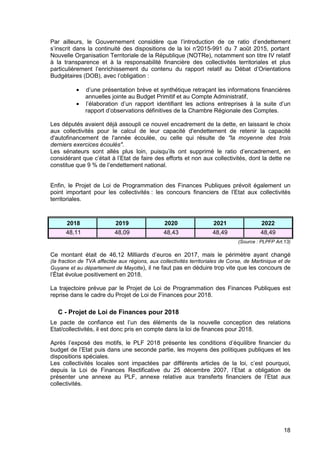 18
Par ailleurs, le Gouvernement considère que l’introduction de ce ratio d’endettement
s’inscrit dans la continuité des dispositions de la loi n°2015-991 du 7 août 2015, portant
Nouvelle Organisation Territoriale de la République (NOTRe), notamment son titre IV relatif
à la transparence et à la responsabilité financière des collectivités territoriales et plus
particulièrement l’enrichissement du contenu du rapport relatif au Débat d’Orientations
Budgétaires (DOB), avec l’obligation :
• d’une présentation brève et synthétique retraçant les informations financières
annuelles jointe au Budget Primitif et au Compte Administratif,
• l’élaboration d’un rapport identifiant les actions entreprises à la suite d’un
rapport d’observations définitives de la Chambre Régionale des Comptes.
Les députés avaient déjà assoupli ce nouvel encadrement de la dette, en laissant le choix
aux collectivités pour le calcul de leur capacité d'endettement de retenir la capacité
d'autofinancement de l'année écoulée, ou celle qui résulte de "la moyenne des trois
derniers exercices écoulés".
Les sénateurs sont allés plus loin, puisqu’ils ont supprimé le ratio d’encadrement, en
considérant que c’était à l’Etat de faire des efforts et non aux collectivités, dont la dette ne
constitue que 9 % de l’endettement national.
Enfin, le Projet de Loi de Programmation des Finances Publiques prévoit également un
point important pour les collectivités : les concours financiers de l’Etat aux collectivités
territoriales.
2018 2019 2020 2021 2022
48,11 48,09 48,43 48,49 48,49
(Source : PLPFP Art.13)
Ce montant était de 46,12 Milliards d’euros en 2017, mais le périmètre ayant changé
(la fraction de TVA affectée aux régions, aux collectivités territoriales de Corse, de Martinique et de
Guyane et au département de Mayotte), il ne faut pas en déduire trop vite que les concours de
l’État évolue positivement en 2018.
La trajectoire prévue par le Projet de Loi de Programmation des Finances Publiques est
reprise dans le cadre du Projet de Loi de Finances pour 2018.
C - Projet de Loi de Finances pour 2018
Le pacte de confiance est l’un des éléments de la nouvelle conception des relations
Etat/collectivités, il est donc pris en compte dans la loi de finances pour 2018.
Après l’exposé des motifs, le PLF 2018 présente les conditions d’équilibre financier du
budget de l’Etat puis dans une seconde partie, les moyens des politiques publiques et les
dispositions spéciales.
Les collectivités locales sont impactées par différents articles de la loi, c’est pourquoi,
depuis la Loi de Finances Rectificative du 25 décembre 2007, l’Etat a obligation de
présenter une annexe au PLF, annexe relative aux transferts financiers de l’Etat aux
collectivités.
 