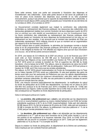 19
Dans cette annexe, toute une partie est consacrée à l’évolution des dépenses et
d’endettement des collectivités ; toute cette partie devant en fait servir de justificatif à la
mise en place d’une évolution des dépenses sous contrôle et du ratio prudentiel
d’encadrement, puisqu’il est précisé que la capacité de désendettement des collectivités a
«fortement reculé depuis 2004» puisqu‘elle est passée pour l’ensemble de ces dernières de
3,2 années en 2003, à 5,2 années en 2016 !
Le Gouvernement constate également que malgré la contribution des collectivités
territoriales au redressement des finances publiques, les ressources des collectivités sont
demeurées globalement stables tout comme l’évolution de leurs dépenses à partir de 2014
(tout en précisant que cette stabilité est essentiellement due au recul de l’investissement local).
La future contribution des collectivités au redressement des finances publiques étant
désormais basée sur l’évolution de leurs dépenses de fonctionnement et non plus sur un
prélèvement sur leur recettes, il est annoncé que le montant des transferts de l’Etat aux
collectivités représentent 104,6 milliards d’euros et que ce montant est en augmentation
par rapport à la loi de finances pour 2017.
Comme indiqué dans la partie précédente, le périmètre de l’enveloppe normée a évolué
entre la loi de programmation des finances publiques 2014-2019 et le projet pour 2018-
2022. A été intégrée la fraction de TVA affectée aux régions ainsi que son taux d’évolution
(à la hausse) ; de ce fait les autres concours baissent.
En 2018, une baisse de 3,9 milliards de la DGF est prévue. La loi de finances pour 2017
avait créé un fond transitoire de 450 M€ pour le financement du développement
économique des Régions et leur avait transféré une fraction de TVA à compter de 2018.
Le PLF 2018 prend en compte le transfert de TVA et supprime les 450 M€ du fonds
transitoire ; d’où la baisse de la DGF. Par ailleurs, dans le mécanisme de calcul de la DGF
des départements, est prévue une DGF dite de péréquation. Celle pour 2018 est prévue à
hauteur de 10 M€, soit 2 fois moins que les années précédentes.
Par ailleurs, le PLF 2018 prévoit l’automatisation du Fonds de Compensation pour la Taxe
sur la Valeur Ajoutée (FCTVA) versé aux collectivités. Si cela peut générer des gains de
temps aussi bien pour les personnels de Préfecture que pour les agents départementaux
(la procédure d’instruction devrait être totalement dématérialisée), cela peut, selon les années
pénaliser certaines collectivités. En effet, les cas particuliers et certains comptes ne seront
plus pris en compte dans les calculs.
Enfin, une mesure concerne particulièrement les départements : la modification du calcul
du fonds de péréquation de la CVAE des départements. Ce fonds mis en place en 2013
doit être revu puisque la loi de finances pour 2016 a transféré 25 points de CVAE des
départements aux régions. Cette nouvelle répartition de la CVAE mise en œuvre en 2017 a
des conséquence sur l‘équilibre du fonds départemental de péréquation.
Celui-ci est toujours prévue en 2 parts :
La première, dite prélèvement sur « stock » est alimentée par les départements
qui ont un revenu/habitant supérieur au revenu médian/habitant et une CVAE de l’année
précédente supérieure à 90 % de la CVAE moyenne/habitant. Cette part doit atteindre
60 M€ depuis 2015. Du fait de la baisse de 25 points de CVAE, cette part est ramenée à
30 M€ à compter de 2018. Par ailleurs, le prélèvement n’est plus plafonné à 1 % de la
CVAE perçue l’année précédente mais à 2 %.
La deuxième, dite prélèvement sur « flux » est alimentée par les départements
contributeurs à la 1ère
part et ceux dont l’évolution de la CVAE entre l’année n-1 et n-2
est positive et est supérieure à la moyenne nationale. Pour 2018, la CVAE 2016 est
retraitée afin de pouvoir la comparer à celle perçue en 2017. Cette part est également
plafonnée à 2 % au lieu de 1 % à compter de 2018.
Depuis la création du fonds de péréquation, le département de la Drôme est contributeur.
Cela s’explique par son contexte financier particulier.
 