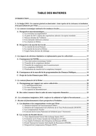 TABLE DES MATIERES
INTRODUCTION................................................................................................................................... 1
I - Le budget 2018 : Un contexte général en demi-teinte : lente reprise de la croissance et institution
d’un pacte financier par l’Etat ............................................................................................................... 3
1 - Le contexte économique national et les tendances locales............................................................... 4
A - Perspectives macroéconomiques................................................................................................. 4
1.1 La croissance en augmentation .......................................................................................... 4
1.2 À partir de 2017, reprise des exportations adossée à la reprise mondiale.......................... 5
1.3 Hausse attendue de l’inflation............................................................................................ 5
1.4 Une demande intérieure contenue...................................................................................... 5
1.5 La situation en Drôme........................................................................................................ 7
B - Perspectives du marché du travail.............................................................................................. 8
1.1 Le marché du travail français............................................................................................. 8
1.2 Le marché du travail en Drôme.......................................................................................... 9
1.3 Légère baisse du taux de chômage................................................................................... 10
2 - Les impacts des décisions législatives et réglementaires pour les collectivités .............................. 11
A - Conséquences loi NOTRe.......................................................................................................... 11
1.1 Une intervention économique limitée .............................................................................. 11
1.2 Transfert de la compétence déchets ................................................................................. 12
1.3 Transfert de compétences eau et assainissement.............................................................. 13
1.4 La compétence GEMAPI................................................................................................. 13
1.5 Finalisation du transfert de la compétence transport........................................................ 14
B - Conséquences de la nouvelle loi de programmation des Finances Publiques....................... 14
C - Projet de Loi de Finances pour 2018........................................................................................ 18
3 - Le contexte financier de la Drôme ................................................................................................. 20
A - Parangonnage par rapport aux autres collectivités................................................................ 20
1.1 L’autofinancement brut.................................................................................................... 20
1.2 Le taux d’épargne brut ..................................................................................................... 21
1.3 La capacité de désendettement......................................................................................... 21
B - Des ratios à nuancer dans le cadre de notre trajectoire financière ....................................... 23
II – Les orientations budgétaires 2018 : renforcer la solidarité et l’effort d’investissement ............. 24
1 – Recettes de fonctionnement et leurs perspectives d’évolution....................................................... 24
A - Les dotations et les compensations versées par l’Etat ............................................................ 24
1.1 Dotation Générale de Fonctionnement (DGF)................................................................. 25
1.2 Dotation de Compensation de la Réforme de la Taxe Professionnelle (DCRTP)............ 25
1.3 Les compensations fiscales .............................................................................................. 25
1.4 Concours de la Caisse Nationale de Solidarité pour l’Autonomie................................... 26
B - Les recettes de fiscalité directe.................................................................................................. 26
1.1 Taux départemental foncier bâti inchangé depuis 2012................................................... 26
1.2 Cotisation sur la Valeur Ajoutée des Entreprises (CVAE) .............................................. 27
1.3 Les Impôts Forfaitaires des Entreprises de Réseaux (IFER)............................................ 28
1.4 Fonds National de Garantie Individuelle de Ressources (FNGIR) .................................. 28
1.5 Dispositif de Compensation Péréquée (DCP).................................................................. 28
 