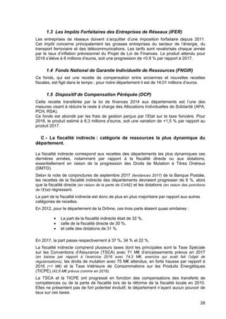 28
1.3 Les Impôts Forfaitaires des Entreprises de Réseaux (IFER)
Les entreprises de réseaux doivent s’acquitter d’une imposition forfaitaire depuis 2011.
Cet impôt concerne principalement les grosses entreprises du secteur de l’énergie, du
transport ferroviaire et des télécommunications. Les tarifs sont revalorisés chaque année
par le taux d’inflation prévisionnel du Projet de Loi de Finances. Le produit attendu pour
2018 s’élève à 8 millions d’euros, soit une progression de +0.8 % par rapport à 2017.
1.4 Fonds National de Garantie Individuelle de Ressources (FNGIR)
Ce fonds, qui est une recette de compensation entre anciennes et nouvelles recettes
fiscales, est figé dans le temps ; pour notre département il est de 14,01 millions d’euros.
1.5 Dispositif de Compensation Péréquée (DCP)
Cette recette transférée par la loi de finances 2014 aux départements est l’une des
mesures visant à réduire le reste à charge des Allocations Individuelles de Solidarité (APA,
PCH, RSA).
Ce fonds est abondé par les frais de gestion perçus par l’Etat sur la taxe foncière. Pour
2018, le produit estimé à 8,3 millions d’euros, soit une variation de +1,5 % par rapport au
produit 2017.
C - La fiscalité indirecte : catégorie de ressources la plus dynamique du
département.
La fiscalité indirecte correspond aux recettes des départements les plus dynamiques ces
dernières années, notamment par rapport à la fiscalité directe ou aux dotations,
essentiellement en raison de la progression des Droits de Mutation à Titres Onéreux
(DMTO).
Selon la note de conjonctures de septembre 2017 (tendances 2017) de la Banque Postale,
les recettes de la fiscalité indirecte des départements devraient progresser de 8 %, alors
que la fiscalité directe (en raison de la perte de CVAE) et les dotations (en raison des ponctions
de l’Etat) régressent.
La part de la fiscalité indirecte est donc de plus en plus majoritaire par rapport aux autres
catégories de recettes.
En 2012, pour le département de la Drôme, ces trois parts étaient quasi similaires :
• La part de la fiscalité indirecte était de 32 %,
• celle de la fiscalité directe de 30 %,
• et celle des dotations de 31 %.
En 2017, la part passe respectivement à 37 %, 34 % et 22 %.
La fiscalité indirecte comprend plusieurs taxes dont les principales sont la Taxe Spéciale
sur les Conventions d’Assurance (TSCA) avec 71 M€ d’encaissements prévus en 2017
(en baisse par rapport à l’exercice 2016 avec 74,5 M€, exercice qui avait fait l’objet de
régularisations), les droits de mutation avec 75 M€ attendus, en forte hausse par rapport à
2016 (+1 M€) et la Taxe Intérieure de Consommations sur les Produits Energétiques
(TICPE) (42,6 M€ prévus comme en 2016).
La TSCA et la TICPE ont progressé en fonction des compensations des transferts de
compétences ou de la perte de fiscalité lors de la réforme de la fiscalité locale en 2010.
Elles ne présentent pas de fort potentiel évolutif, le département n’ayant aucun pouvoir de
taux sur ces taxes.
 