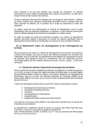 37
Cela n’apparaît à ce jour pas suffisant pour inverser les tendances : le contexte
économique et social, malgré l’augmentation des mesures de prévention, ne suffit pas à
enrayer la hausse des mesures de protection.
D’autres orientations devraient être étudiées pour accompagner cette évolution : réflexion
au niveau national d’une meilleure compensation des MNA, prise en charge directe par
l’Etat, amorces de réflexion sur la question de la durée de placements et sortie des
dispositifs…
Le secteur social est une prédominante de l’activité du Département, avec un poids
prépondérant dans les dépenses obligatoires, et apparaît un sujet fortement préoccupant
quant à l’inflation galopante des besoins de la population en matière sociale.
En dépit de marges de manœuvre financières amenées à se réduire, le Département
apparaît néanmoins attaché à poursuivre et s’investir de manière significative dans le
développement des territoires et l‘amélioration du cadre de vie des concitoyens drômois.
B - Le Département acteur du développement et de l’aménagement du
territoire
Afin de poursuivre son action en matière de développement et de soutien aux territoires,
la Drôme doit travailler à la mise en œuvre des réformes d’évolution qui incombent aux
collectivités. Avec la loi NOTRe, les Départements et les Régions se réorganisent en terme
de périmètre mais également quant aux compétences que ces collectivités exercent.
Ces réorganisations ont des impacts internes (personnels, missions, budgets,…) mais aussi
territoriaux.
1.1 Volonté de valoriser l’attractivité économique des territoires
Dans le cadre des nouvelles compétences attribuées aux Régions en matière économique
(Loi NOTRe), et suite à la fusion des régions Auvergne et Rhône-Alpes, la nouvelle Région
Auvergne-Rhône-Alpes a décidé la création d’une Agence Régionale de Développement
Economique issue de la fusion des Agences régionales de l’Auvergne (ARDE) et de
Rhône-Alpes (ARDI). C’est ainsi qu’une antenne locale bi-départemental Drôme-Ardèche
devrait voir le jour.
L’action de cette agence devrait à terme couvrir les 6 champs d’intervention suivants :
• Développement économique du territoire,
• attractivité et marketing territorial,
• innovation,
• accompagnement à l’international,
• emploi/formation,
• solidarité territoriale et dynamisme des territoires.
Les missions ne sont pas encore définies, mais elles seront orientées vers du service aux
entreprises et aux territoires.
Le Département a également décidé de lancer un nouveau plan filière Forêt Bois pour
5 ans (2018 – 2022) en y consacrant un budget de 3.000.000 €.
Avec 319.000 hectares de forêt, la Drôme a le 2ème
taux de boisement de Rhône-Alpes
(49 % de la surface du territoire).
 