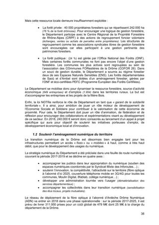 38
Mais cette ressource locale demeure insuffisamment exploitée :
• La forêt privée : 40 000 propriétaires forestiers qui se répartissent 242.000 ha
(76 % de la forêt drômoise). Pour encourager une logique de gestion forestière,
le Département participe avec le Centre Régional de la Propriété Forestière
de Rhône-Alpes (CRPF) à des actions de regroupement foncier volontaire
(échanges, ventes ou achats de parcelles entre propriétaires). Les structures de
regroupement comme les associations syndicales libres de gestion forestière
sont encouragées car elles participent à une gestion pertinente des
patrimoines forestiers.
• La forêt publique : (24 %) est gérée par l’Office National des Forêts (ONF).
Mais certaines forêts communales ne font pas encore l’objet d’une gestion
forestière. Les communes les plus actives sont regroupées au sein de
l’association des COmmunes FORestières de la Drôme (COFOR 26). Dans
un souci de gestion durable, le Département a soumis au régime forestier
deux de ses Espaces Naturels Sensibles (ENS). Les forêts départementales
de Saoû et d’Ambel sont dotées d’un aménagement forestier, gérées par
l’ONF et éco-certifiées PEFC (Programme Européen des Forêts Certifiées).
Le Département se mobilise donc pour dynamiser la ressource forestière, source d’activité
économique (649 entreprises) et d’emplois (1.954) dans les territoires ruraux. Le but est
d’accompagner les entreprises et les projets de la filière Bois.
Enfin, la loi NOTRe renforce le rôle de Département en tant que « garant de la solidarité
territoriale ». Il a ainsi, pour ambition de jouer un rôle moteur de développement de
l’Economie Sociale et Solidaire pour contribuer à la valorisation de cette économie de
proximité. Pour cela, le Département doit jouer un rôle d’animation, de fédération et de
réflexion pour encourager des collaborations et expérimentations visant au développement
de ce secteur. En 2018, 240.000 € seront donc consacrés au lancement d’un appel à projet
spécifique qui aura pour objectif de soutenir les initiatives porteuses d’emploi, de
développement économique local et d’innovation.
1.2 Soutenir l’aménagement numérique du territoire
La transition numérique de la Drôme est désormais bien engagée tant pour les
infrastructures permettant un accès « fixes » ou « mobiles » à haut, comme à très haut
débit, que pour le développement des usages du numérique.
La stratégie numérique du Département a été précisée dans une feuille de route numérique
couvrant la période 2017-2019 et se décline en quatre axes :
• accompagner les publics dans leur appropriation du numérique (soutien des
espaces numériques coordonnés par le Syndicat Mixte des Inforoutes…) ;
• soutenir l’innovation, la compétitivité, l’attractivité sur le territoire (fibre optique
à l’abonné d’ici 2025, couverture téléphonie mobile en 3G/4G pour toutes les
communes, Moulin Digital, 8fablab, collège numérique…) ;
• développer une administration tournée vers l’usager (dématérialisation des
services départementaux) ;
• accompagner les collectivités dans leur transition numérique (sensibilisation
des élus locaux, projets mutualisés).
Le réseau de déploiement de la fibre optique à l’abonné d’Ardèche Drôme Numérique
(ADN) va entrer en 2018 dans une phase opérationnelle : sur la période 2017-2025, il est
prévu de livrer 311.000 prises pour un coût global de 479 M€ dont 25 M€ à la charge du
département de la Drôme.
 