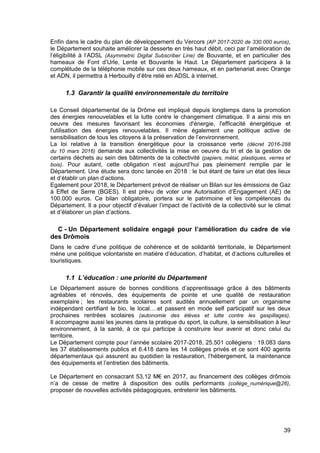 39
Enfin dans le cadre du plan de développement du Vercors (AP 2017-2020 de 330.000 euros),
le Département souhaite améliorer la desserte en très haut débit, ceci par l’amélioration de
l’éligibilité à l’ADSL (Asymmetric Digital Subscriber Line) de Bouvante, et en particulier des
hameaux de Font d’Urle, Lente et Bouvante le Haut. Le Département participera à la
complétude de la téléphonie mobile sur ces deux hameaux, et en partenariat avec Orange
et ADN, il permettra à Herbouilly d’être relié en ADSL à internet.
1.3 Garantir la qualité environnementale du territoire
Le Conseil départemental de la Drôme est impliqué depuis longtemps dans la promotion
des énergies renouvelables et la lutte contre le changement climatique. Il a ainsi mis en
oeuvre des mesures favorisant les économies d'énergie, l'efficacité énergétique et
l'utilisation des énergies renouvelables. Il mène également une politique active de
sensibilisation de tous les citoyens à la préservation de l’environnement.
La loi relative à la transition énergétique pour la croissance verte (décret 2016-288
du 10 mars 2016) demande aux collectivités la mise en oeuvre du tri et de la gestion de
certains déchets au sein des bâtiments de la collectivité (papiers, métal, plastiques, verres et
bois). Pour autant, cette obligation n’est aujourd’hui pas pleinement remplie par le
Département. Une étude sera donc lancée en 2018 : le but étant de faire un état des lieux
et d’établir un plan d’actions.
Egalement pour 2018, le Département prévoit de réaliser un Bilan sur les émissions de Gaz
à Effet de Serre (BGES). Il est prévu de voter une Autorisation d’Engagement (AE) de
100.000 euros. Ce bilan obligatoire, portera sur le patrimoine et les compétences du
Département. Il a pour objectif d’évaluer l’impact de l’activité de la collectivité sur le climat
et d’élaborer un plan d’actions.
C - Un Département solidaire engagé pour l’amélioration du cadre de vie
des Drômois
Dans le cadre d’une politique de cohérence et de solidarité territoriale, le Département
mène une politique volontariste en matière d’éducation, d’habitat, et d’actions culturelles et
touristiques.
1.1 L’éducation : une priorité du Département
Le Département assure de bonnes conditions d’apprentissage grâce à des bâtiments
agréables et rénovés, des équipements de pointe et une qualité de restauration
exemplaire ; les restaurants scolaires sont audités annuellement par un organisme
indépendant certifiant le bio, le local….et passent en mode self participatif sur les deux
prochaines rentrées scolaires (autonomie des élèves et lutte contre les gaspillages).
Il accompagne aussi les jeunes dans la pratique du sport, la culture, la sensibilisation à leur
environnement, à la santé, à ce qui participe à construire leur avenir et donc celui du
territoire.
Le Département compte pour l’année scolaire 2017-2018, 25.501 collégiens : 19.083 dans
les 37 établissements publics et 6.418 dans les 14 collèges privés et ce sont 400 agents
départementaux qui assurent au quotidien la restauration, l’hébergement, la maintenance
des équipements et l’entretien des bâtiments.
Le Département en consacrant 53,12 M€ en 2017, au financement des collèges drômois
n’a de cesse de mettre à disposition des outils performants (collège_numérique@26),
proposer de nouvelles activités pédagogiques, entretenir les bâtiments.
 