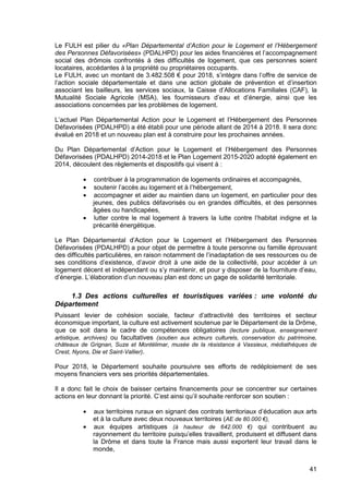 41
Le FULH est pilier du «Plan Départemental d’Action pour le Logement et l’Hébergement
des Personnes Défavorisées» (PDALHPD) pour les aides financières et l’accompagnement
social des drômois confrontés à des difficultés de logement, que ces personnes soient
locataires, accédantes à la propriété ou propriétaires occupants.
Le FULH, avec un montant de 3.482.508 € pour 2018, s’intègre dans l’offre de service de
l’action sociale départementale et dans une action globale de prévention et d’insertion
associant les bailleurs, les services sociaux, la Caisse d’Allocations Familiales (CAF), la
Mutualité Sociale Agricole (MSA), les fournisseurs d’eau et d’énergie, ainsi que les
associations concernées par les problèmes de logement.
L’actuel Plan Départemental Action pour le Logement et l’Hébergement des Personnes
Défavorisées (PDALHPD) a été établi pour une période allant de 2014 à 2018. Il sera donc
évalué en 2018 et un nouveau plan est à construire pour les prochaines années.
Du Plan Départemental d’Action pour le Logement et l’Hébergement des Personnes
Défavorisées (PDALHPD) 2014-2018 et le Plan Logement 2015-2020 adopté également en
2014, découlent des règlements et dispositifs qui visent à :
• contribuer à la programmation de logements ordinaires et accompagnés,
• soutenir l’accès au logement et à l’hébergement,
• accompagner et aider au maintien dans un logement, en particulier pour des
jeunes, des publics défavorisés ou en grandes difficultés, et des personnes
âgées ou handicapées,
• lutter contre le mal logement à travers la lutte contre l’habitat indigne et la
précarité énergétique.
Le Plan Départemental d’Action pour le Logement et l’Hébergement des Personnes
Défavorisées (PDALHPD) a pour objet de permettre à toute personne ou famille éprouvant
des difficultés particulières, en raison notamment de l’inadaptation de ses ressources ou de
ses conditions d’existence, d’avoir droit à une aide de la collectivité, pour accéder à un
logement décent et indépendant ou s’y maintenir, et pour y disposer de la fourniture d’eau,
d’énergie. L’élaboration d’un nouveau plan est donc un gage de solidarité territoriale.
1.3 Des actions culturelles et touristiques variées : une volonté du
Département
Puissant levier de cohésion sociale, facteur d’attractivité des territoires et secteur
économique important, la culture est activement soutenue par le Département de la Drôme,
que ce soit dans le cadre de compétences obligatoires (lecture publique, enseignement
artistique, archives) ou facultatives (soutien aux acteurs culturels, conservation du patrimoine,
châteaux de Grignan, Suze et Montélimar, musée de la résistance à Vassieux, médiathèques de
Crest, Nyons, Die et Saint-Vallier).
Pour 2018, le Département souhaite poursuivre ses efforts de redéploiement de ses
moyens financiers vers ses priorités départementales.
Il a donc fait le choix de baisser certains financements pour se concentrer sur certaines
actions en leur donnant la priorité. C’est ainsi qu’il souhaite renforcer son soutien :
• aux territoires ruraux en signant des contrats territoriaux d’éducation aux arts
et à la culture avec deux nouveaux territoires (AE de 80.000 €),
• aux équipes artistiques (à hauteur de 642.000 €) qui contribuent au
rayonnement du territoire puisqu’elles travaillent, produisent et diffusent dans
la Drôme et dans toute la France mais aussi exportent leur travail dans le
monde,
 