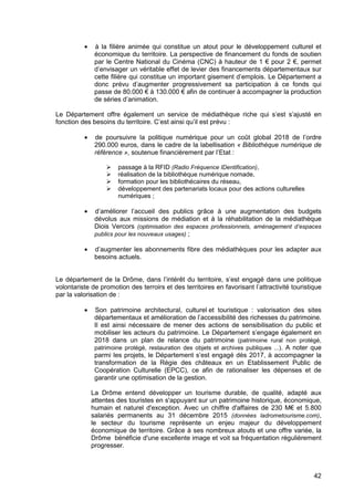 42
• à la filière animée qui constitue un atout pour le développement culturel et
économique du territoire. La perspective de financement du fonds de soutien
par le Centre National du Cinéma (CNC) à hauteur de 1 € pour 2 €, permet
d’envisager un véritable effet de levier des financements départementaux sur
cette filière qui constitue un important gisement d’emplois. Le Département a
donc prévu d’augmenter progressivement sa participation à ce fonds qui
passe de 80.000 € à 130.000 € afin de continuer à accompagner la production
de séries d’animation.
Le Département offre également un service de médiathèque riche qui s’est s’ajusté en
fonction des besoins du territoire. C’est ainsi qu’il est prévu :
• de poursuivre la politique numérique pour un coût global 2018 de l’ordre
290.000 euros, dans le cadre de la labellisation « Bibliothèque numérique de
référence », soutenue financièrement par l’Etat :
passage à la RFID (Radio Fréquence IDentification),
réalisation de la bibliothèque numérique nomade,
formation pour les bibliothécaires du réseau,
développement des partenariats locaux pour des actions culturelles
numériques ;
• d’améliorer l’accueil des publics grâce à une augmentation des budgets
dévolus aux missions de médiation et à la réhabilitation de la médiathèque
Diois Vercors (optimisation des espaces professionnels, aménagement d’espaces
publics pour les nouveaux usages) ;
• d’augmenter les abonnements fibre des médiathèques pour les adapter aux
besoins actuels.
Le département de la Drôme, dans l’intérêt du territoire, s’est engagé dans une politique
volontariste de promotion des terroirs et des territoires en favorisant l’attractivité touristique
par la valorisation de :
• Son patrimoine architectural, culturel et touristique : valorisation des sites
départementaux et amélioration de l’accessibilité des richesses du patrimoine.
Il est ainsi nécessaire de mener des actions de sensibilisation du public et
mobiliser les acteurs du patrimoine. Le Département s’engage également en
2018 dans un plan de relance du patrimoine (patrimoine rural non protégé,
patrimoine protégé, restauration des objets et archives publiques ...). A noter que
parmi les projets, le Département s’est engagé dès 2017, à accompagner la
transformation de la Régie des châteaux en un Etablissement Public de
Coopération Culturelle (EPCC), ce afin de rationaliser les dépenses et de
garantir une optimisation de la gestion.
La Drôme entend développer un tourisme durable, de qualité, adapté aux
attentes des touristes en s'appuyant sur un patrimoine historique, économique,
humain et naturel d'exception. Avec un chiffre d'affaires de 230 M€ et 5.800
salariés permanents au 31 décembre 2015 (données ladrometourisme.com),
le secteur du tourisme représente un enjeu majeur du développement
économique de territoire. Grâce à ses nombreux atouts et une offre variée, la
Drôme bénéficie d'une excellente image et voit sa fréquentation régulièrement
progresser.
 