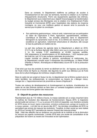 43
Dans ce contexte, le Département réaffirme sa politique de soutien à
l'investissement en lien avec les territoires, favorise la création ou le maintien
d'équipements structurants. Parmi ces équipements appréciés des drômois,
le Département aura notamment pour objectif d’accompagner la transformation
du budget annexe des Montagnes vers la création d’un Etablissement Public
Industriel et Commercial (EPIC) pour l’exploitation des stations de moyenne
montagne, ce, pour une meilleure gestion et assurer ainsi la poursuite du
service pour le plaisir du concitoyen.
• Son patrimoine gastronomique : riche et varié, notamment par sa participation
au salon de l’agriculture à Paris. Agriculture, agroalimentaire, entretien,
cosmétique et bien-être… les activités présentes dans le département
témoignent du dynamisme local en bio. Si la Drôme est reconnue pour son
excellence en agriculture, notamment arboriculture et viticulture, elle occupe
le haut du palmarès en matière de bio.
La part des surfaces bio agricole dans le Département a atteint en 2016,
21,8 % de la Surface Agricole Utile (SAU) (alors que la moyenne nationale est de
5 %). On compte 1.107 exploitations et 43.000 hectares certifiés,
239 préparateurs et transformateurs et 59 distributeurs, 1.453 hectares pour
les fruits bio, soit 10 % des surfaces nationales de production.
Leader mondial en plantes à parfums, aromatiques et médicinales bio,
le Département compte aussi 5 entreprises bio-cosmétiques. La filière PPAM
(Plantes à Parfum, Aromatiques et Médicinales) couvre 90 % de la production
régionale.
C’est ainsi que tous les produits du terroir se déclinent en bio : de l’agneau aux picodons,
de l’huile d’olive de Nyons au chocolat, des légumes du jardin aux délicieux jus de fruits
issus de la culture biologique de nombreux vergers drômois.
Dans le cadre de son projet en faveur du bio, le département de la Drôme soutient ainsi le
salon tech&bio, les professionnels, la consommation au travers du « Manger mieux,
manger bio », l’approvisionnement de proximité au travers d’Agrilocal.fr.
Toutes ces actions de développement et d’aménagement du territoire, d’amélioration du
cadre de vie des Drômois doivent se faire dans un contexte budgétaire contraint et donc
dans un souci de bonne gestion des ressources.
D - Objectif de gestion des ressources
Représentant plus de 112 millions d’euros, la masse salariale est un enjeu important dans
la maîtrise de l’évolution des dépenses de fonctionnement. Depuis 2015, la trajectoire
pluriannuelle est connue (+1 % sur la période 2016-2020) et respectée. Les chantiers conduits
en 2016 (temps de travail, régime indemnitaire, entretiens professionnels, partage de la gestion de
la masse salariale…) ont été mis en œuvre dès 2017 : les données consolidées de 2016 ne
permettent pas encore de mesurer les évolutions. Toutefois, le bilan social qui sera réalisé
en 2018 sur l’année 2017 permettra de mesurer l’impact des mesures prises.
Déjà , l’état des effectifs met en évidence une poursuite de la maîtrise et de la diminution
du recours aux agents contractuels. L’année 2018 sera une année de consolidation et de
préparation de l’avenir au travers de l’innovation et de l’optimisation.
 