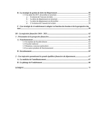 B - La stratégie de gestion de dette du Département .................................................................... 55
1.1 Une dette fin 2017, diversifiée et sécurisée...................................................................... 55
a - Evolution de l’encours de dette ............................................................................. 55
b - La dette du département est sécurisée ................................................................... 56
c - La dette du département est diversifiée ................................................................. 57
d - L’évolution de l’annuité de la dette....................................................................... 58
C - Une stratégie de ré-endettement à adapter en fonction des besoins et de la perspective des
taux.................................................................................................................................................... 59
III – La trajectoire financière 2018 – 2021.......................................................................................... 62
1 – Présentation de la prospective financière....................................................................................... 62
A - Fonctionnement.......................................................................................................................... 62
1.1 En matière de fiscalité directe.......................................................................................... 63
1.2 Fiscalité indirecte ............................................................................................................. 63
1.3 Dotations, concours particuliers....................................................................................... 63
1.4 Les autres produits de fonctionnement............................................................................. 64
B - Investissement............................................................................................................................. 65
2 – Une trajectoire garantissant les grands équilibres financiers du département............................. 67
A - La maîtrise de l’autofinancement............................................................................................. 67
B - Le pilotage de l’endettement ..................................................................................................... 68
LEXIQUE.............................................................................................................................................. 71
 