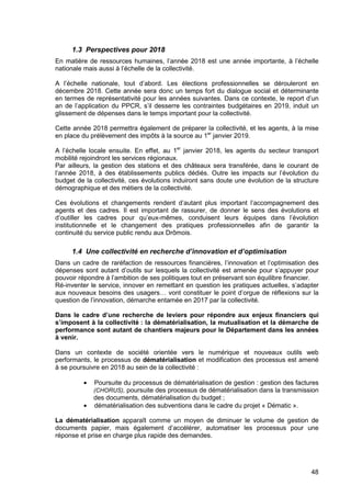48
1.3 Perspectives pour 2018
En matière de ressources humaines, l’année 2018 est une année importante, à l’échelle
nationale mais aussi à l’échelle de la collectivité.
A l’échelle nationale, tout d’abord. Les élections professionnelles se dérouleront en
décembre 2018. Cette année sera donc un temps fort du dialogue social et déterminante
en termes de représentativité pour les années suivantes. Dans ce contexte, le report d’un
an de l’application du PPCR, s’il desserre les contraintes budgétaires en 2019, induit un
glissement de dépenses dans le temps important pour la collectivité.
Cette année 2018 permettra également de préparer la collectivité, et les agents, à la mise
en place du prélèvement des impôts à la source au 1er
janvier 2019.
A l’échelle locale ensuite. En effet, au 1er
janvier 2018, les agents du secteur transport
mobilité rejoindront les services régionaux.
Par ailleurs, la gestion des stations et des châteaux sera transférée, dans le courant de
l’année 2018, à des établissements publics dédiés. Outre les impacts sur l’évolution du
budget de la collectivité, ces évolutions induiront sans doute une évolution de la structure
démographique et des métiers de la collectivité.
Ces évolutions et changements rendent d’autant plus important l’accompagnement des
agents et des cadres. Il est important de rassurer, de donner le sens des évolutions et
d’outiller les cadres pour qu’eux-mêmes, conduisent leurs équipes dans l’évolution
institutionnelle et le changement des pratiques professionnelles afin de garantir la
continuité du service public rendu aux Drômois.
1.4 Une collectivité en recherche d’innovation et d’optimisation
Dans un cadre de raréfaction de ressources financières, l’innovation et l’optimisation des
dépenses sont autant d’outils sur lesquels la collectivité est amenée pour s’appuyer pour
pouvoir répondre à l’ambition de ses politiques tout en préservant son équilibre financier.
Ré-inventer le service, innover en remettant en question les pratiques actuelles, s’adapter
aux nouveaux besoins des usagers… vont constituer le point d’orgue de réflexions sur la
question de l’innovation, démarche entamée en 2017 par la collectivité.
Dans le cadre d’une recherche de leviers pour répondre aux enjeux financiers qui
s’imposent à la collectivité : la dématérialisation, la mutualisation et la démarche de
performance sont autant de chantiers majeurs pour le Département dans les années
à venir.
Dans un contexte de société orientée vers le numérique et nouveaux outils web
performants, le processus de dématérialisation et modification des processus est amené
à se poursuivre en 2018 au sein de la collectivité :
• Poursuite du processus de dématérialisation de gestion : gestion des factures
(CHORUS), poursuite des processus de dématérialisation dans la transmission
des documents, dématérialisation du budget ;
• dématérialisation des subventions dans le cadre du projet « Dématic ».
La dématérialisation apparaît comme un moyen de diminuer le volume de gestion de
documents papier, mais également d’accélérer, automatiser les processus pour une
réponse et prise en charge plus rapide des demandes.
 