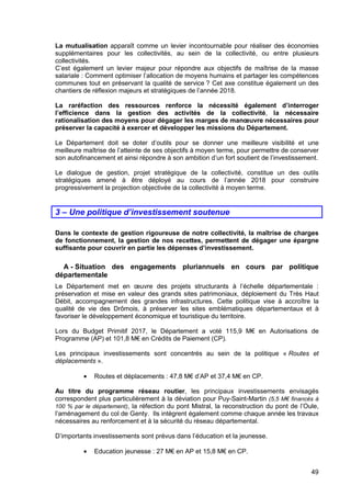 49
La mutualisation apparaît comme un levier incontournable pour réaliser des économies
supplémentaires pour les collectivités, au sein de la collectivité, ou entre plusieurs
collectivités.
C’est également un levier majeur pour répondre aux objectifs de maîtrise de la masse
salariale : Comment optimiser l’allocation de moyens humains et partager les compétences
communes tout en préservant la qualité de service ? Cet axe constitue également un des
chantiers de réflexion majeurs et stratégiques de l’année 2018.
La raréfaction des ressources renforce la nécessité également d’interroger
l’efficience dans la gestion des activités de la collectivité, la nécessaire
rationalisation des moyens pour dégager les marges de manœuvre nécessaires pour
préserver la capacité à exercer et développer les missions du Département.
Le Département doit se doter d’outils pour se donner une meilleure visibilité et une
meilleure maîtrise de l’atteinte de ses objectifs à moyen terme, pour permettre de conserver
son autofinancement et ainsi répondre à son ambition d’un fort soutient de l’investissement.
Le dialogue de gestion, projet stratégique de la collectivité, constitue un des outils
stratégiques amené à être déployé au cours de l’année 2018 pour construire
progressivement la projection objectivée de la collectivité à moyen terme.
3 – Une politique d’investissement soutenue
Dans le contexte de gestion rigoureuse de notre collectivité, la maîtrise de charges
de fonctionnement, la gestion de nos recettes, permettent de dégager une épargne
suffisante pour couvrir en partie les dépenses d’investissement.
A - Situation des engagements pluriannuels en cours par politique
départementale
Le Département met en œuvre des projets structurants à l’échelle départementale :
préservation et mise en valeur des grands sites patrimoniaux, déploiement du Très Haut
Débit, accompagnement des grandes infrastructures. Cette politique vise à accroître la
qualité de vie des Drômois, à préserver les sites emblématiques départementaux et à
favoriser le développement économique et touristique du territoire.
Lors du Budget Primitif 2017, le Département a voté 115,9 M€ en Autorisations de
Programme (AP) et 101,8 M€ en Crédits de Paiement (CP).
Les principaux investissements sont concentrés au sein de la politique « Routes et
déplacements ».
• Routes et déplacements : 47,8 M€ d’AP et 37,4 M€ en CP.
Au titre du programme réseau routier, les principaux investissements envisagés
correspondent plus particulièrement à la déviation pour Puy-Saint-Martin (5,5 M€ financés à
100 % par le département), la réfection du pont Mistral, la reconstruction du pont de l’Oule,
l’aménagement du col de Genty. Ils intègrent également comme chaque année les travaux
nécessaires au renforcement et à la sécurité du réseau départemental.
D’importants investissements sont prévus dans l’éducation et la jeunesse.
• Education jeunesse : 27 M€ en AP et 15,8 M€ en CP.
 