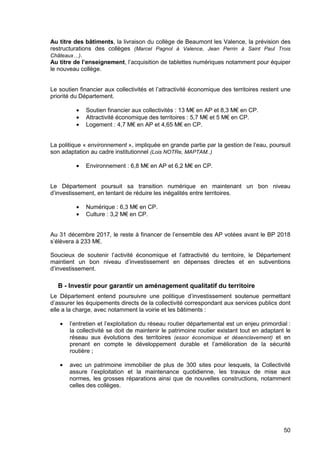 50
Au titre des bâtiments, la livraison du collège de Beaumont les Valence, la prévision des
restructurations des collèges (Marcel Pagnol à Valence, Jean Perrin à Saint Paul Trois
Châteaux…).
Au titre de l’enseignement, l’acquisition de tablettes numériques notamment pour équiper
le nouveau collège.
Le soutien financier aux collectivités et l’attractivité économique des territoires restent une
priorité du Département.
• Soutien financier aux collectivités : 13 M€ en AP et 8,3 M€ en CP.
• Attractivité économique des territoires : 5,7 M€ et 5 M€ en CP.
• Logement : 4,7 M€ en AP et 4,65 M€ en CP.
La politique « environnement », impliquée en grande partie par la gestion de l’eau, poursuit
son adaptation au cadre institutionnel (Lois NOTRe, MAPTAM..)
• Environnement : 6,8 M€ en AP et 6,2 M€ en CP.
Le Département poursuit sa transition numérique en maintenant un bon niveau
d’investissement, en tentant de réduire les inégalités entre territoires.
• Numérique : 6,3 M€ en CP.
• Culture : 3,2 M€ en CP.
Au 31 décembre 2017, le reste à financer de l’ensemble des AP votées avant le BP 2018
s’élèvera à 233 M€.
Soucieux de soutenir l’activité économique et l’attractivité du territoire, le Département
maintient un bon niveau d’investissement en dépenses directes et en subventions
d’investissement.
B - Investir pour garantir un aménagement qualitatif du territoire
Le Département entend poursuivre une politique d’investissement soutenue permettant
d’assurer les équipements directs de la collectivité correspondant aux services publics dont
elle a la charge, avec notamment la voirie et les bâtiments :
• l’entretien et l’exploitation du réseau routier départemental est un enjeu primordial :
la collectivité se doit de maintenir le patrimoine routier existant tout en adaptant le
réseau aux évolutions des territoires (essor économique et désenclavement) et en
prenant en compte le développement durable et l’amélioration de la sécurité
routière ;
• avec un patrimoine immobilier de plus de 300 sites pour lesquels, la Collectivité
assure l’exploitation et la maintenance quotidienne, les travaux de mise aux
normes, les grosses réparations ainsi que de nouvelles constructions, notamment
celles des collèges.
 