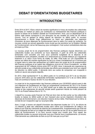 1
DEBAT D’ORIENTATIONS BUDGETAIRES
INTRODUCTION
Entre 2014 et 2017, l’Etat a réduit de manière significative le niveau de recettes des collectivités
territoriales en mettant en place une contribution au redressement des finances publiques à
travers la baisse de la Dotation Globale de Fonctionnement. Ainsi, pour le département de la
Drôme cette baisse correspond à une diminution de ses recettes de l’ordre de 28 millions
d’euros. Tout en gardant le même objectif de réduction du déficit public, le nouveau
Gouvernement a décidé d’agir différemment en fixant aux collectivités une trajectoire
d’évolution de leurs dépenses de fonctionnement dans le cadre d’un pacte de confiance. Ce
nouveau contrat qui pouvait apparaître moins brutal que les ponctions sur la Dotation Globale
de Fonctionnement, est en fait beaucoup plus contraignant. Il est surtout contradictoire dans les
principes qu’il fixe.
Le nouveau projet de loi de programmation des finances publiques impose désormais aux
collectivités locales une contrainte sur leurs dépenses. A partir de 2018, les collectivités
territoriales vont connaître une mise sous contrainte budgétaire de la dépense et de
l’endettement sans précédent, doublée d’un renforcement du contrôle étatique qui s’apparente
fortement à un retour d’une forme de tutelle. En effet, l’Etat butte sur une impossibilité de
réduire son déficit de manière significative du fait d’un niveau d’endettement qu’il n’arrivera pas
à juguler dans le cadre des perspectives qu’il définit dans son projet de loi de programmation
des finances publiques et au regard des obligations vis-à-vis de l’Union Européenne ; sa dette
augmentant de 347 milliards d’euros entre 2017 et 2022. Ainsi, il demande aux organismes de
sécurité sociale et aux collectivités territoriales des efforts sans précédent pour tenir son objectif
de réduction du déficit public. Il demande donc aux autres de compenser son incapacité à
mettre en œuvre ses propres objectifs.
En 2012, l’Etat représentait 81 % du déficit public et n’a contribué qu’à 30 % de sa réduction
jusqu’en 2016 alors que les collectivités territoriales représentaient 3.5 % de ce même déficit
mais ont contribué à hauteur de 26.5 % à sa réduction.
Le projet de loi de programmation des finances publiques pour 2018/2022 prévoit quant à elle
une trajectoire de l’endettement de l’Etat qui progresserait continûment de 78.5 % du Produit
Intérieur Brut en 2017 à 81.3 % en 2022 tandis que la dette des administrations publiques
locales et des organismes de sécurité sociale serait quasiment réduite de moitié passant de
18.3 % du Produit Intérieur Brut à 10.1 %.
L’objectif du nouveau pacte financier de l’Etat est donc bien de faire porter sur les collectivités
locales la baisse du déficit public en leur imposant plus qu’une trajectoire d’évolution des
dépenses de fonctionnement, une réduction massive de leur dette, l’Etat faisant par la même, le
constat de son incapacité à agir sur sa propre dette.
Ainsi, il s’agit, à travers cet objectif d’évolution des dépenses locales de 1.2 %, de réduire de
13 milliards la dette des collectivités locales alors même que l’endettement de celles-ci est
faible et que l’Etat leur demande de relancer les investissements. Investissements que l’Etat est
dans l’incapacité de faire et ce malgré les effets d’annonces car les 2/3 de sa dette finance son
déficit de fonctionnement. Il n’a donc aucune marge pour investir plus. Pour rappel, les
collectivités locales ne peuvent emprunter que pour financer leurs investissements. Là encore,
l’Etat demande aux collectivités de faire ce qu’il dit mais pas ce qu’il fait !
 