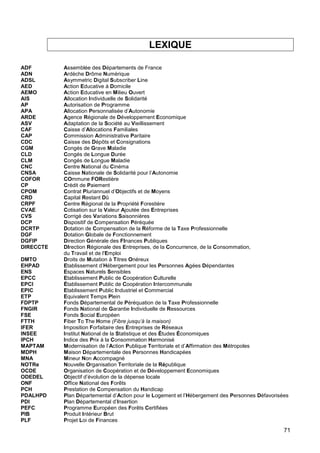 71
LEXIQUE
ADF Assemblée des Départements de France
ADN Ardèche Drôme Numérique
ADSL Asymmetric Digital Subscriber Line
AED Action Educative à Domicile
AEMO Action Educative en Milieu Ouvert
AIS Allocation Individuelle de Solidarité
AP Autorisation de Programme
APA Allocation Personnalisée d’Autonomie
ARDE Agence Régionale de Développement Economique
ASV Adaptation de la Société au Vieillissement
CAF Caisse d’Allocations Familiales
CAP Commission Administrative Paritaire
CDC Caisse des Dépôts et Consignations
CGM Congés de Grave Maladie
CLD Congés de Longue Durée
CLM Congés de Longue Maladie
CNC Centre National du Cinéma
CNSA Caisse Nationale de Solidarité pour l’Autonomie
COFOR COmmune FORestière
CP Crédit de Paiement
CPOM Contrat Pluriannuel d’Objectifs et de Moyens
CRD Capital Restant Dû
CRPF Centre Régional de la Propriété Forestière
CVAE Cotisation sur la Valeur Ajoutée des Entreprises
CVS Corrigé des Variations Saisonnières
DCP Dispositif de Compensation Péréquée
DCRTP Dotation de Compensation de la Réforme de la Taxe Professionnelle
DGF Dotation Globale de Fonctionnement
DGFIP Direction Générale des FInances Publiques
DIRECCTE DIrection Régionale des Entreprises, de la Concurrence, de la Consommation,
du Travail et de l'Emploi
DMTO Droits de Mutation à Titres Onéreux
EHPAD Etablissement d’Hébergement pour les Personnes Agées Dépendantes
ENS Espaces Naturels Sensibles
EPCC Etablissement Public de Coopération Culturelle
EPCI Établissement Public de Coopération Intercommunale
EPIC Etablissement Public Industriel et Commercial
ETP Equivalent Temps Plein
FDPTP Fonds Départemental de Péréquation de la Taxe Professionnelle
FNGIR Fonds National de Garantie Individuelle de Ressources
FSE Fonds Social Européen
FTTH Fiber To The Home (Fibre jusqu’à la maison)
IFER Imposition Forfaitaire des Entreprises de Réseaux
INSEE Institut National de la Statistique et des Études Économiques
IPCH Indice des Prix à la Consommation Harmonisé
MAPTAM Modernisation de l’Action Publique Territoriale et d’Affirmation des Métropoles
MDPH Maison Départementale des Personnes Handicapées
MNA Mineur Non Accompagné
NOTRe Nouvelle Organisation Territoriale de la République
OCDE Organisation de Coopération et de Développement Economiques
ODEDEL Objectif d’évolution de la dépense locale
ONF Office National des Forêts
PCH Prestation de Compensation du Handicap
PDALHPD Plan Départemental d’Action pour le Logement et l’Hébergement des Personnes Défavorisées
PDI Plan Départemental d’Insertion
PEFC Programme Européen des Forêts Certifiées
PIB Produit Intérieur Brut
PLF Projet Loi de Finances
 