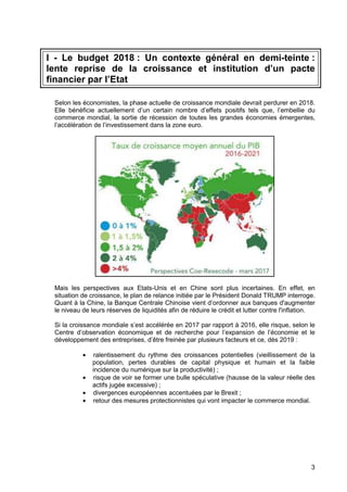 3
I - Le budget 2018 : Un contexte général en demi-teinte :
lente reprise de la croissance et institution d’un pacte
financier par l’Etat
Selon les économistes, la phase actuelle de croissance mondiale devrait perdurer en 2018.
Elle bénéficie actuellement d’un certain nombre d’effets positifs tels que, l’embellie du
commerce mondial, la sortie de récession de toutes les grandes économies émergentes,
l’accélération de l’investissement dans la zone euro.
Mais les perspectives aux Etats-Unis et en Chine sont plus incertaines. En effet, en
situation de croissance, le plan de relance initiée par le Président Donald TRUMP interroge.
Quant à la Chine, la Banque Centrale Chinoise vient d’ordonner aux banques d'augmenter
le niveau de leurs réserves de liquidités afin de réduire le crédit et lutter contre l'inflation.
Si la croissance mondiale s’est accélérée en 2017 par rapport à 2016, elle risque, selon le
Centre d’observation économique et de recherche pour l’expansion de l’économie et le
développement des entreprises, d’être freinée par plusieurs facteurs et ce, dès 2019 :
• ralentissement du rythme des croissances potentielles (vieillissement de la
population, pertes durables de capital physique et humain et la faible
incidence du numérique sur la productivité) ;
• risque de voir se former une bulle spéculative (hausse de la valeur réelle des
actifs jugée excessive) ;
• divergences européennes accentuées par le Brexit ;
• retour des mesures protectionnistes qui vont impacter le commerce mondial.
 
