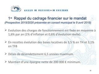 29
1- Rappel du cadrage financier sur le mandat
(Prospective 2015/2020 présentée en conseil municipal le 9 avril 2015)
 Evolution des charges de fonctionnement est fixée en moyenne à
1,6% par an (1% d’inflation et 0,6% d’évolution réelle).
 En recettes évolution des bases locatives de 3,5 % en TH et 3,1%
en TFB
 Délais de désendettement 6,5 années maximum.
 Maintien d’une épargne nette de 200 000 € minimum.
 