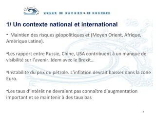 1/ Un contexte national et international
3
• Maintien des risques géopolitiques et (Moyen Orient, Afrique,
Amérique Latine).
•Les rapport entre Russie, Chine, USA contribuent à un manque de
visibilité sur l’avenir. Idem avec le Brexit…
•Instabilité du prix du pétrole. L’inflation devrait baisser dans la zone
Euro.
•Les taux d’intérêt ne devraient pas connaître d’augmentation
important et se maintenir à des taux bas
 
