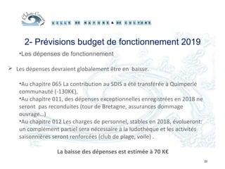 32
2- Prévisions budget de fonctionnement 2019
•Les dépenses de fonctionnement
 Les dépenses devraient globalement être en baisse.
•Au chapitre 065 La contribution au SDIS a été transférée à Quimperlé
communauté (-130K€).
•Au chapitre 011, des dépenses exceptionnelles enregistrées en 2018 ne
seront pas reconduites (tour de Bretagne, assurances dommage
ouvrage…)
•Au chapitre 012 Les charges de personnel, stables en 2018, évolueront:
un complément partiel sera nécessaire à la ludothèque et les activités
saisonnières seront renforcées (club de plage, voile) .
La baisse des dépenses est estimée à 70 K€
 
