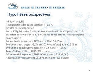 36
Hypothèses prospectives
Inflation : +1,3%
Revalorisation des bases locatives : +1,3 %
Gel des taux d’imposition
Perte d’éligibilité des fonds de compensation du FPIC à partir de 2020
Transfert de compétence du SDIS et des zones artisanales à Quimperlé
communauté
Poursuite de baisse de la DGF (entre 10 et 5 K€/an)
Evolution des charges : -2,1% en 2019 (transferts) puis +1,5 % an
Evolution des bases physiques TH + 0,8 % et TF + 1,5%
Taux d’intérêt : 2% en 2019, 3% ensuite
Dépenses d’équipement 6862 K€ sur 4 ans (1716 K€/an)
Recettes d’investissement 1613 K€ sur 4 ans (403 K€/an)
 