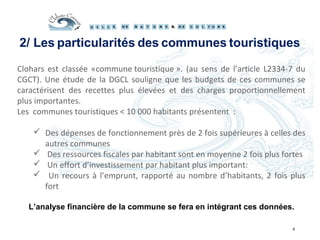 Clohars est classée «commune touristique ». (au sens de l’article L2334-7 du
CGCT). Une étude de la DGCL souligne que les budgets de ces communes se
caractérisent des recettes plus élevées et des charges proportionnellement
plus importantes.
Les communes touristiques < 10 000 habitants présentent :
 Des dépenses de fonctionnement près de 2 fois supérieures à celles des
autres communes
 Des ressources fiscales par habitant sont en moyenne 2 fois plus fortes
 Un effort d’investissement par habitant plus important:
 Un recours à l’emprunt, rapporté au nombre d’habitants, 2 fois plus
fort
L’analyse financière de la commune se fera en intégrant ces données.
4
2/ Les particularités des communes touristiques
 