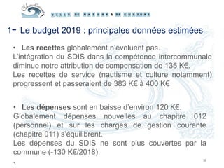 33
1- Le budget 2019 : principales données estimées
• Les recettes globalement n’évoluent pas.
L’intégration du SDIS dans la compétence intercommunale
diminue notre attribution de compensation de 135 K€.
Les recettes de service (nautisme et culture notamment)
progressent et passeraient de 383 K€ à 400 K€
• Les dépenses sont en baisse d’environ 120 K€.
Globalement dépenses nouvelles au chapitre 012
(personnel) et sur les charges de gestion courante
(chapitre 011) s’équilibrent.
Les dépenses du SDIS ne sont plus couvertes par la
commune (-130 K€/2018)
.
 