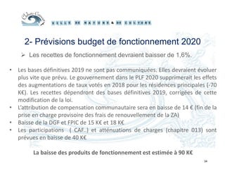 34
2- Prévisions budget de fonctionnement 2020
 Les recettes de fonctionnement devraient baisser de 1,6%.
• Les bases définitives 2019 ne sont pas communiquées. Elles devraient évoluer
plus vite que prévu. Le gouvernement dans le PLF 2020 supprimerait les effets
des augmentations de taux votés en 2018 pour les résidences principales (-70
K€). Les recettes dépendront des bases définitives 2019, corrigées de cette
modification de la loi.
• L’attribution de compensation communautaire sera en baisse de 14 € (fin de la
prise en charge provisoire des frais de renouvellement de la ZA)
• Baisse de la DGF et FPIC de 15 K€ et 18 K€
• Les participations ( CAF..) et atténuations de charges (chapitre 013) sont
prévues en baisse de 40 K€
La baisse des produits de fonctionnement est estimée à 90 K€
 