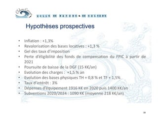 39
Hypothèses prospectives
• Inflation : +1,3%
• Revalorisation des bases locatives : +1,3 %
• Gel des taux d’imposition
• Perte d’éligibilité des fonds de compensation du FPIC à partir de
2021
• Poursuite de baisse de la DGF (15 K€/an)
• Evolution des charges : +1,5 % an
• Evolution des bases physiques TH + 0,8 % et TF + 1,5%
• Taux d’intérêt : 3%
• Dépenses d’équipement 1916 K€ en 2020 puis 1400 K€/an
• Subventions 2020/2024 : 1090 K€ (moyenne 218 K€/an)
 