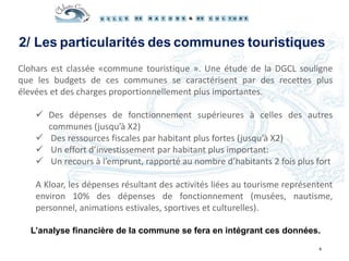 Clohars est classée «commune touristique ». Une étude de la DGCL souligne
que les budgets de ces communes se caractérisent par des recettes plus
élevées et des charges proportionnellement plus importantes.
 Des dépenses de fonctionnement supérieures à celles des autres
communes (jusqu’à X2)
 Des ressources fiscales par habitant plus fortes (jusqu’à X2)
 Un effort d’investissement par habitant plus important:
 Un recours à l’emprunt, rapporté au nombre d’habitants 2 fois plus fort
A Kloar, les dépenses résultant des activités liées au tourisme représentent
environ 10% des dépenses de fonctionnement (musées, nautisme,
personnel, animations estivales, sportives et culturelles).
L’analyse financière de la commune se fera en intégrant ces données.
4
2/ Les particularités des communes touristiques
 