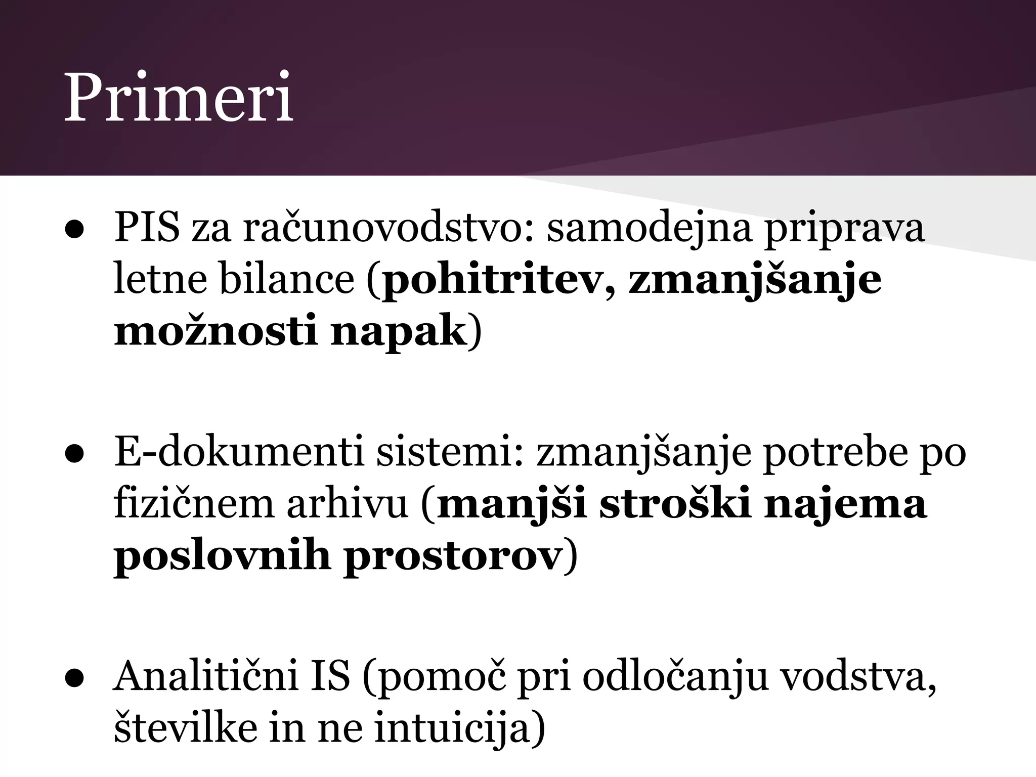 Primeri
● PIS za računovodstvo: samodejna priprava
letne bilance (pohitritev, zmanjšanje
možnosti napak)
● E-dokumenti sistemi: zmanjšanje potrebe po
fizičnem arhivu (manjši stroški najema
poslovnih prostorov)
● Analitični IS (pomoč pri odločanju vodstva,
številke in ne intuicija)
 