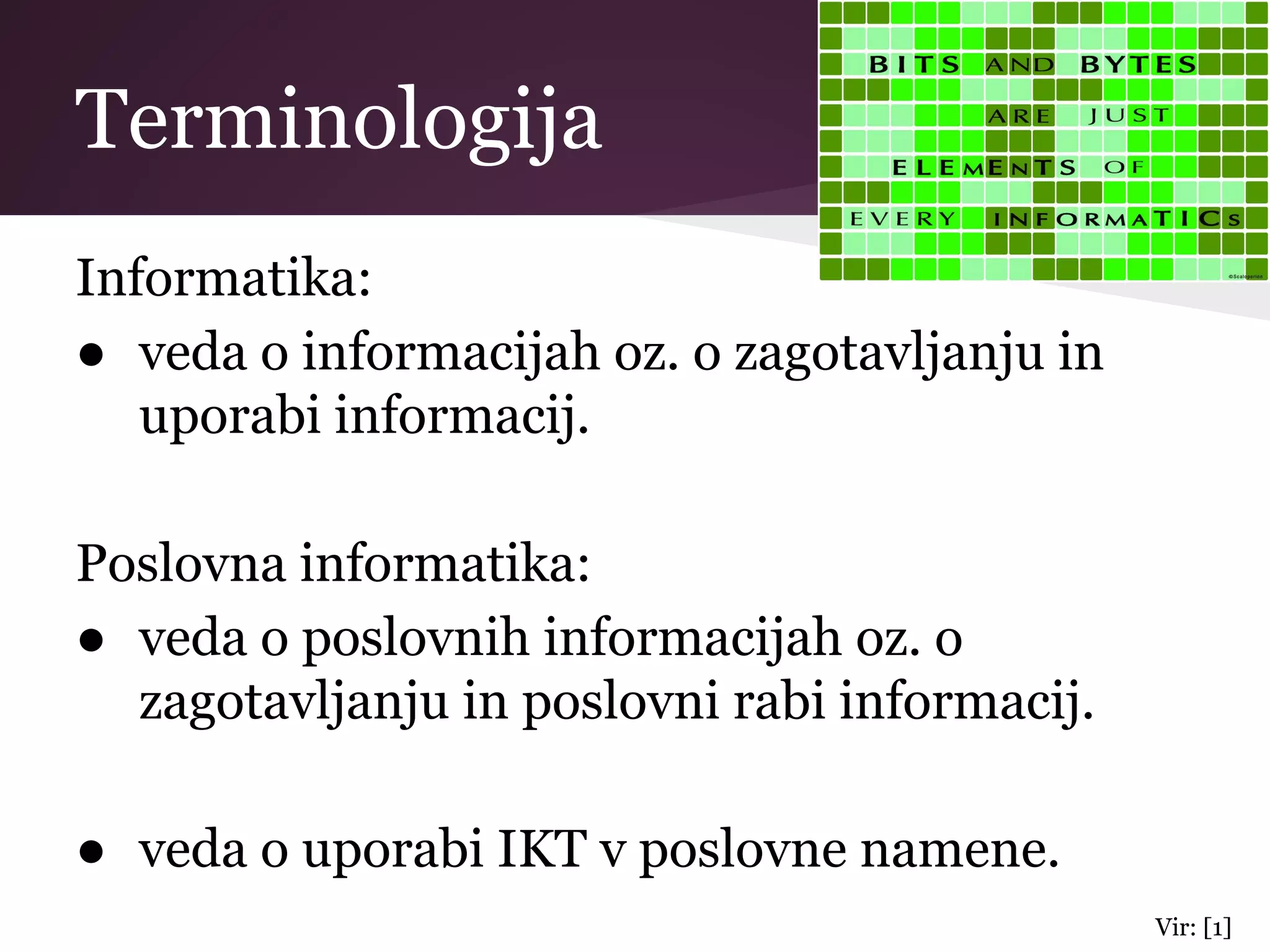 Terminologija
Informatika:
● veda o informacijah oz. o zagotavljanju in
uporabi informacij.
Poslovna informatika:
● veda o poslovnih informacijah oz. o
zagotavljanju in poslovni rabi informacij.
● veda o uporabi IKT v poslovne namene.
Vir: [1]
 