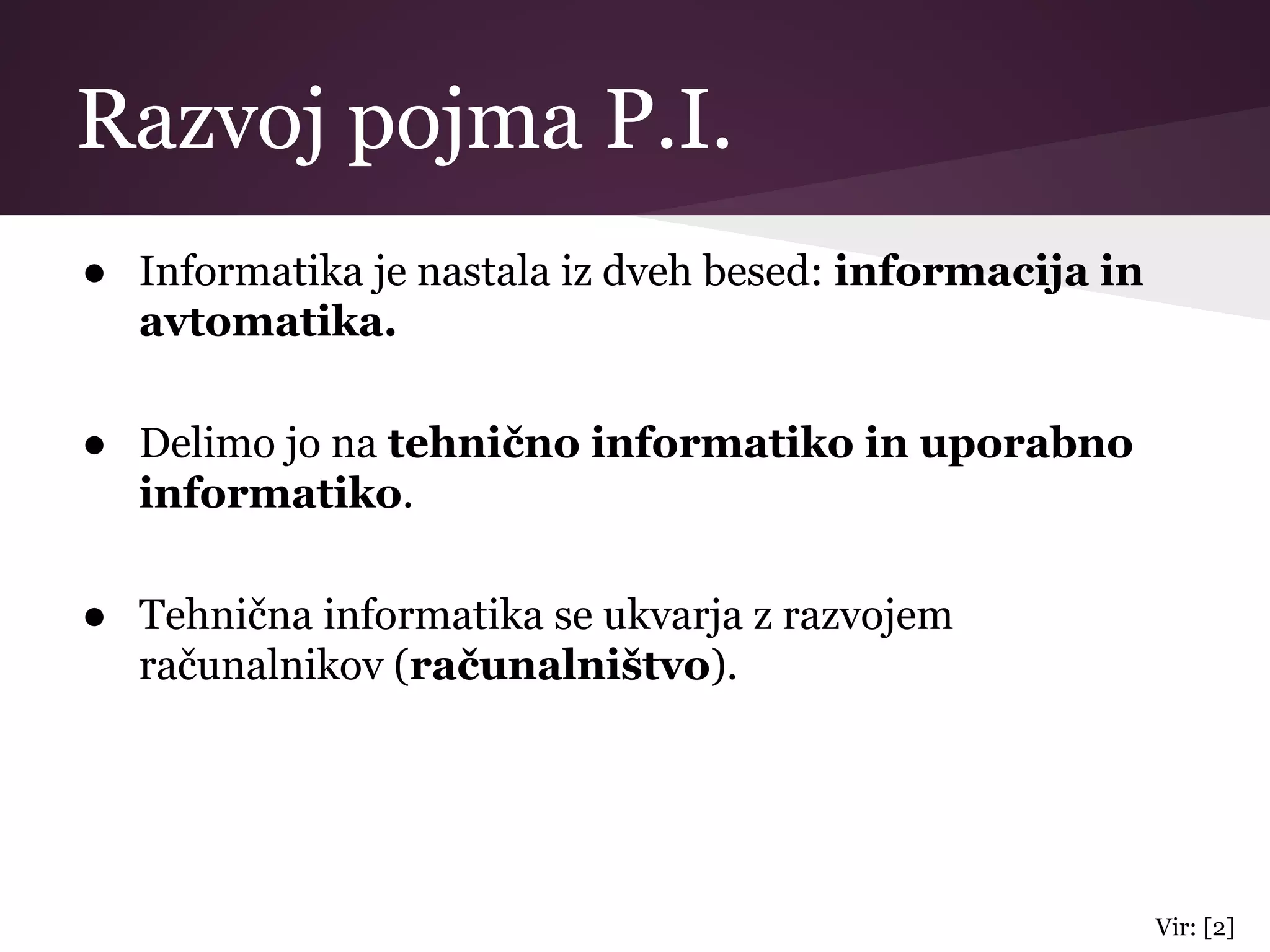 Razvoj pojma P.I.
● Informatika je nastala iz dveh besed: informacija in
avtomatika.
● Delimo jo na tehnično informatiko in uporabno
informatiko.
● Tehnična informatika se ukvarja z razvojem
računalnikov (računalništvo).
Vir: [2]
 