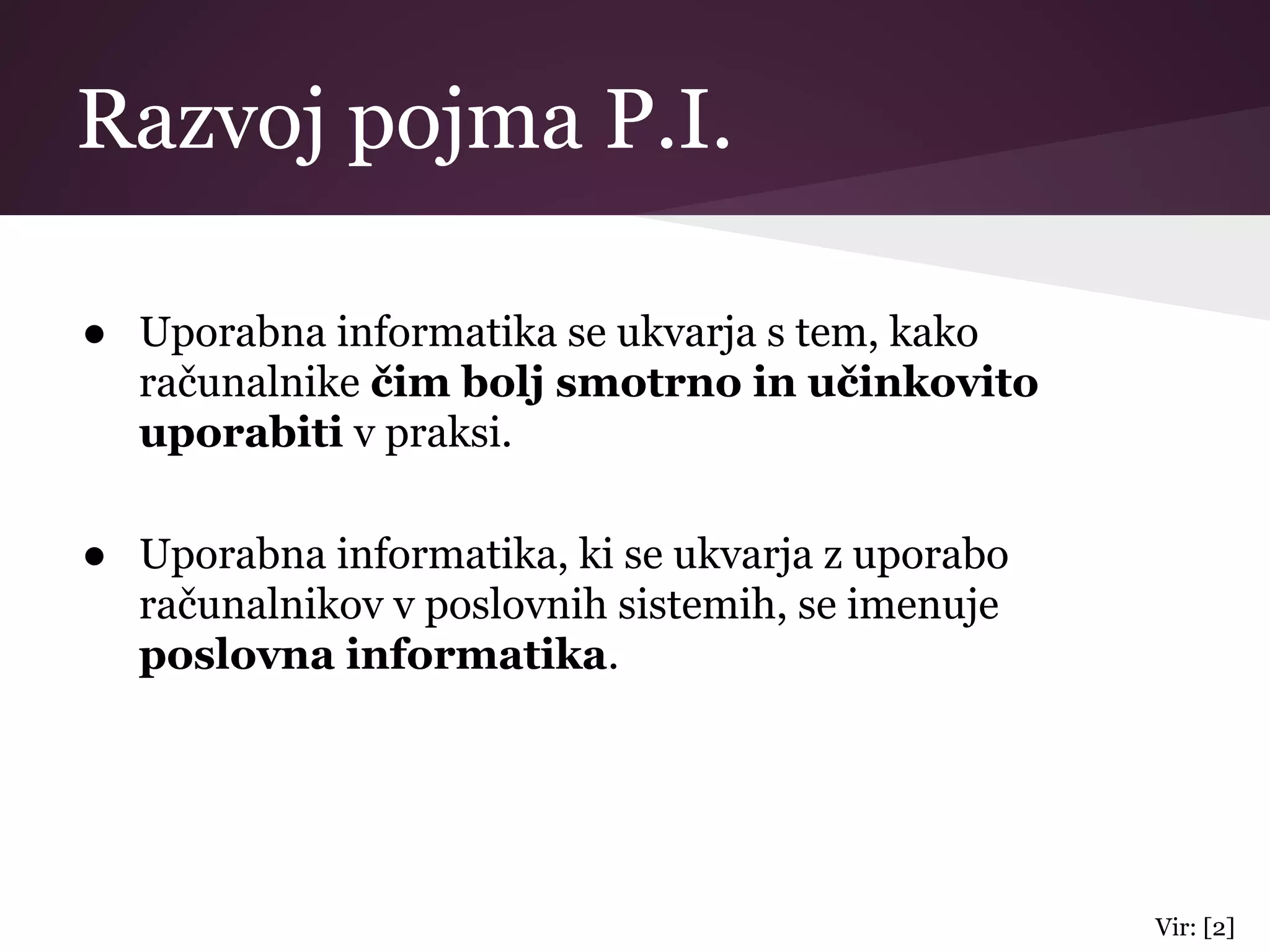 Razvoj pojma P.I.
● Uporabna informatika se ukvarja s tem, kako
računalnike čim bolj smotrno in učinkovito
uporabiti v praksi.
● Uporabna informatika, ki se ukvarja z uporabo
računalnikov v poslovnih sistemih, se imenuje
poslovna informatika.
Vir: [2]
 