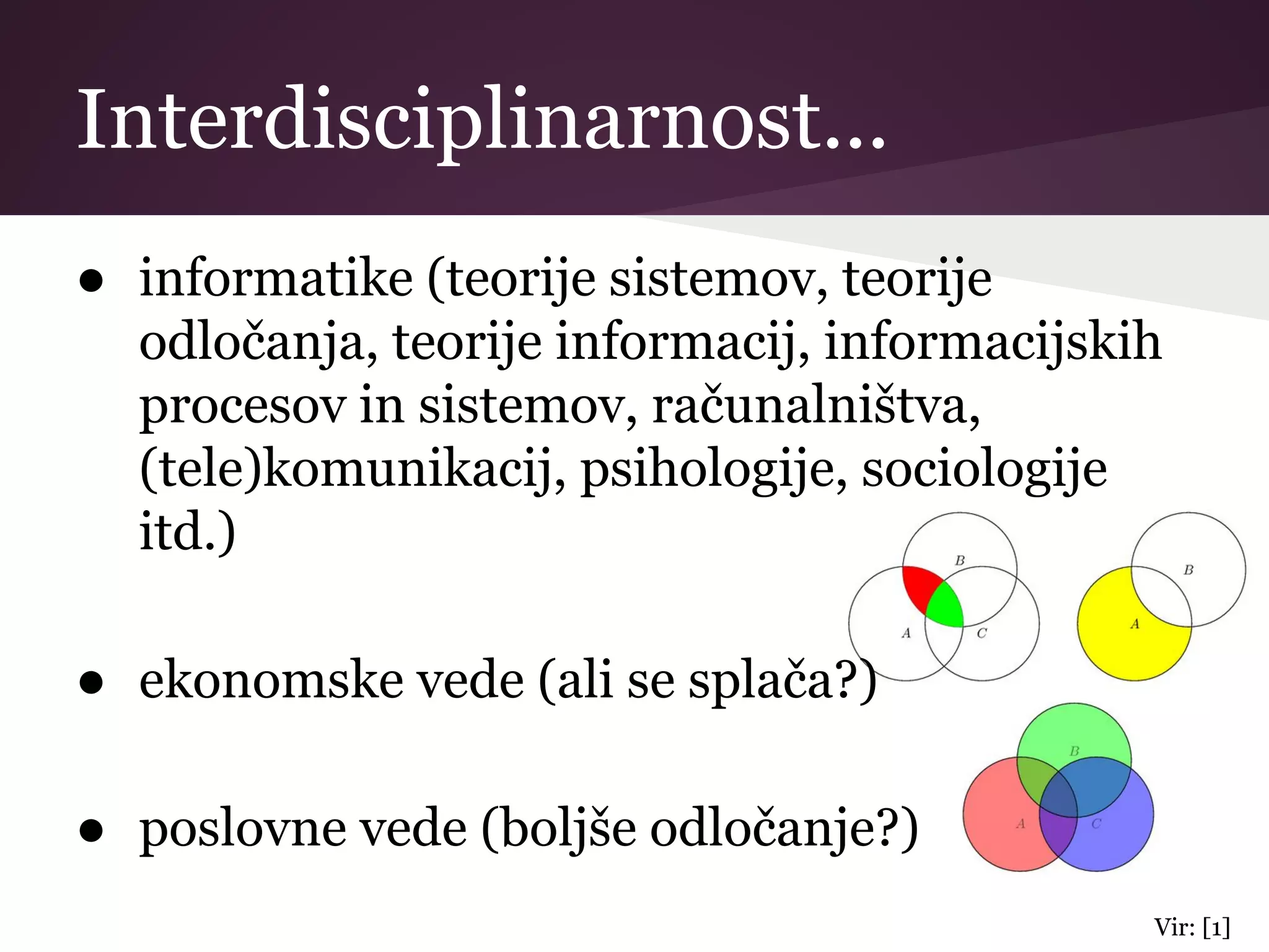 Interdisciplinarnost...
● informatike (teorije sistemov, teorije
odločanja, teorije informacij, informacijskih
procesov in sistemov, računalništva,
(tele)komunikacij, psihologije, sociologije
itd.)
● ekonomske vede (ali se splača?)
● poslovne vede (boljše odločanje?)
Vir: [1]
 