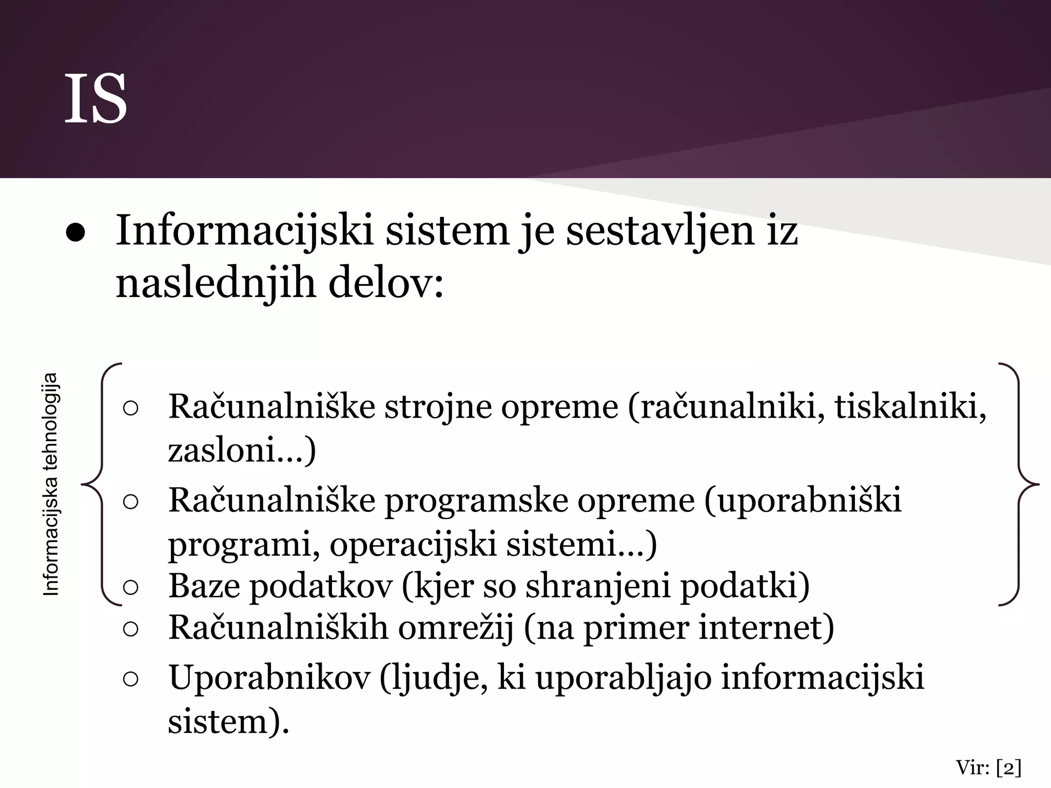 IS
● Informacijski sistem je sestavljen iz
naslednjih delov:
○ Računalniške strojne opreme (računalniki, tiskalniki,
zasloni…)
○ Računalniške programske opreme (uporabniški
programi, operacijski sistemi…)
○ Baze podatkov (kjer so shranjeni podatki)
○ Računalniških omrežij (na primer internet)
○ Uporabnikov (ljudje, ki uporabljajo informacijski
sistem).
Informacijskatehnologija
Vir: [2]
 