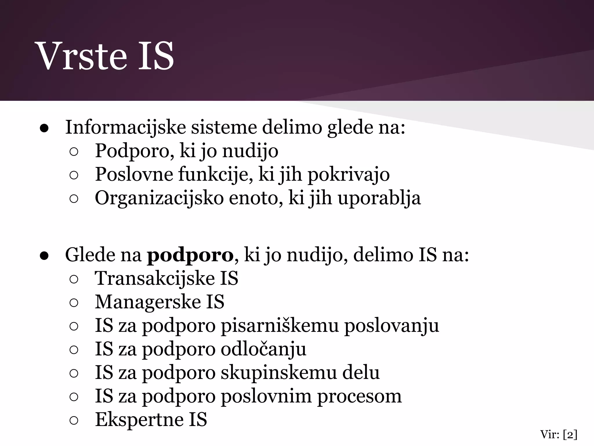 Vrste IS
● Informacijske sisteme delimo glede na:
○ Podporo, ki jo nudijo
○ Poslovne funkcije, ki jih pokrivajo
○ Organizacijsko enoto, ki jih uporablja
● Glede na podporo, ki jo nudijo, delimo IS na:
○ Transakcijske IS
○ Managerske IS
○ IS za podporo pisarniškemu poslovanju
○ IS za podporo odločanju
○ IS za podporo skupinskemu delu
○ IS za podporo poslovnim procesom
○ Ekspertne IS
Vir: [2]
 