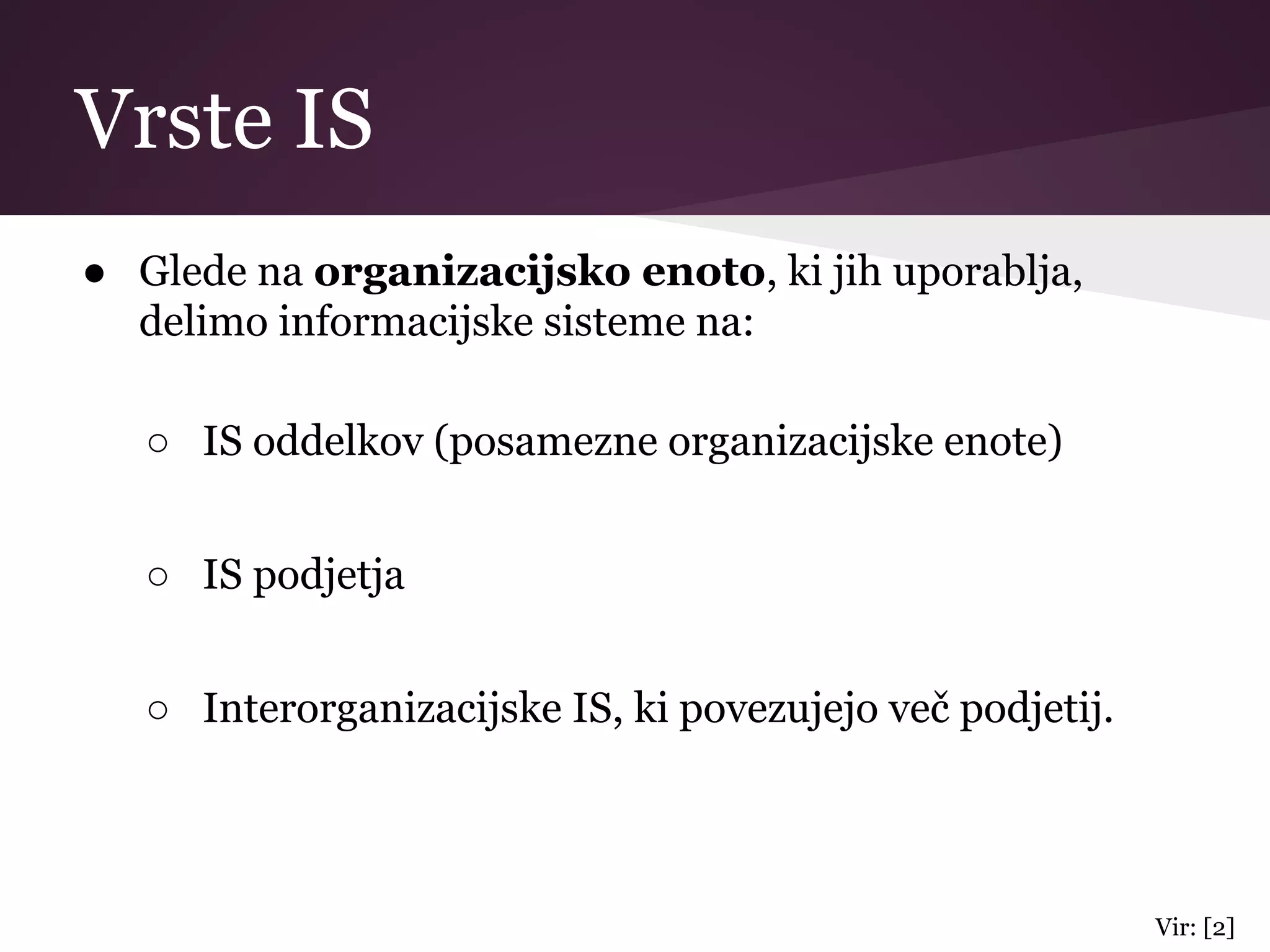 Vrste IS
● Glede na organizacijsko enoto, ki jih uporablja,
delimo informacijske sisteme na:
○ IS oddelkov (posamezne organizacijske enote)
○ IS podjetja
○ Interorganizacijske IS, ki povezujejo več podjetij.
Vir: [2]
 