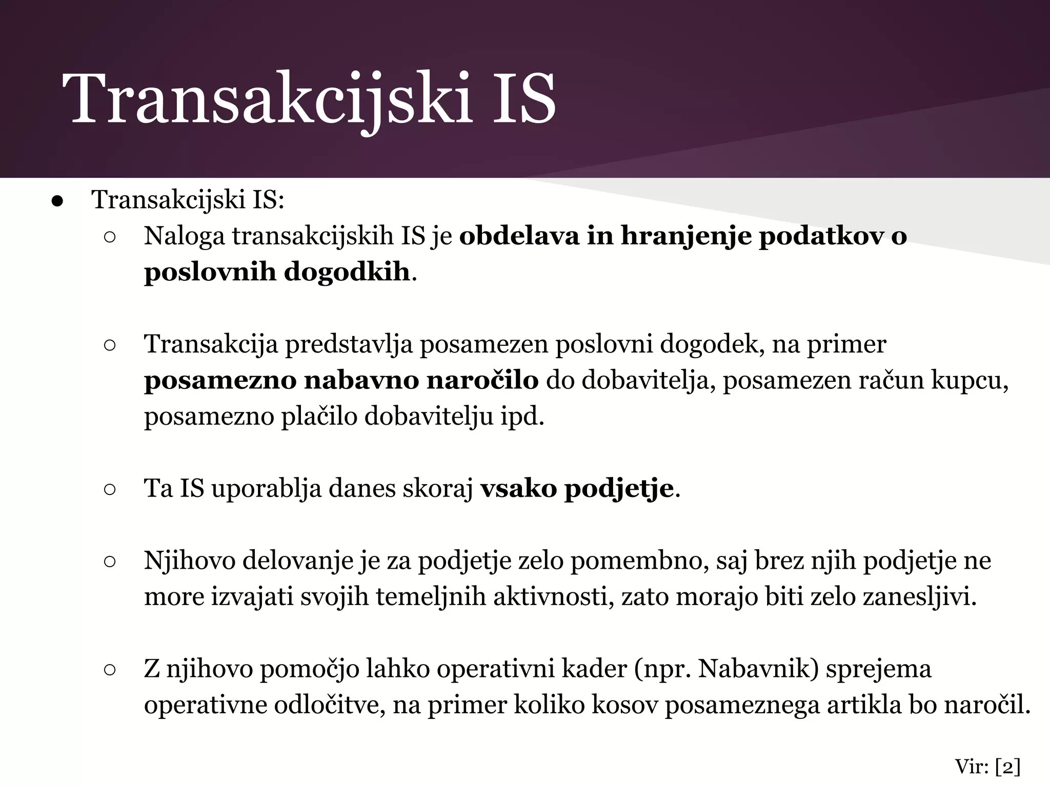 Transakcijski IS
● Transakcijski IS:
○ Naloga transakcijskih IS je obdelava in hranjenje podatkov o
poslovnih dogodkih.
○ Transakcija predstavlja posamezen poslovni dogodek, na primer
posamezno nabavno naročilo do dobavitelja, posamezen račun kupcu,
posamezno plačilo dobavitelju ipd.
○ Ta IS uporablja danes skoraj vsako podjetje.
○ Njihovo delovanje je za podjetje zelo pomembno, saj brez njih podjetje ne
more izvajati svojih temeljnih aktivnosti, zato morajo biti zelo zanesljivi.
○ Z njihovo pomočjo lahko operativni kader (npr. Nabavnik) sprejema
operativne odločitve, na primer koliko kosov posameznega artikla bo naročil.
Vir: [2]
 