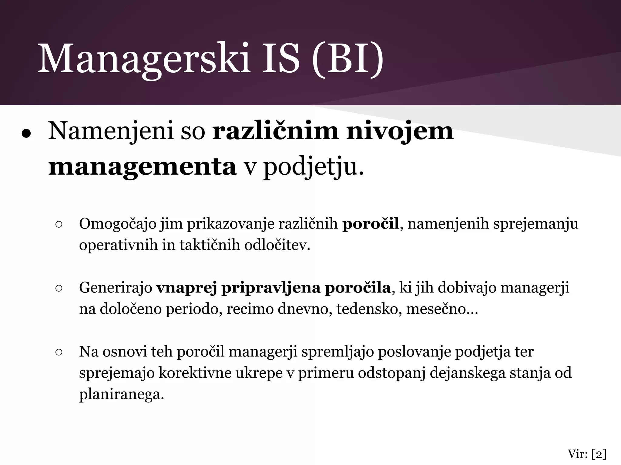 Managerski IS (BI)
● Namenjeni so različnim nivojem
managementa v podjetju.
○ Omogočajo jim prikazovanje različnih poročil, namenjenih sprejemanju
operativnih in taktičnih odločitev.
○ Generirajo vnaprej pripravljena poročila, ki jih dobivajo managerji
na določeno periodo, recimo dnevno, tedensko, mesečno…
○ Na osnovi teh poročil managerji spremljajo poslovanje podjetja ter
sprejemajo korektivne ukrepe v primeru odstopanj dejanskega stanja od
planiranega.
Vir: [2]
 