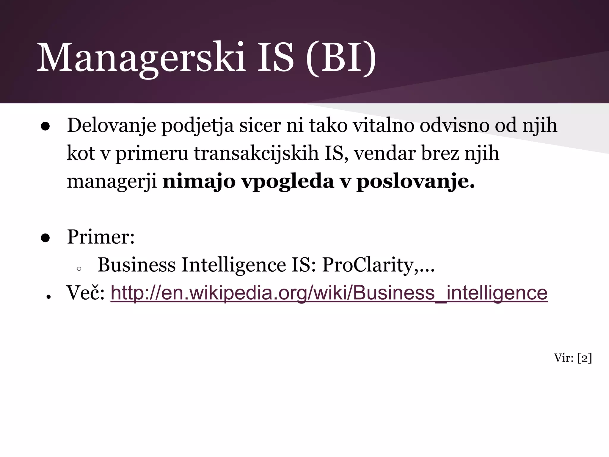 Managerski IS (BI)
● Delovanje podjetja sicer ni tako vitalno odvisno od njih
kot v primeru transakcijskih IS, vendar brez njih
managerji nimajo vpogleda v poslovanje.
● Primer:
○ Business Intelligence IS: ProClarity,...
● Več: http://en.wikipedia.org/wiki/Business_intelligence
Vir: [2]
 