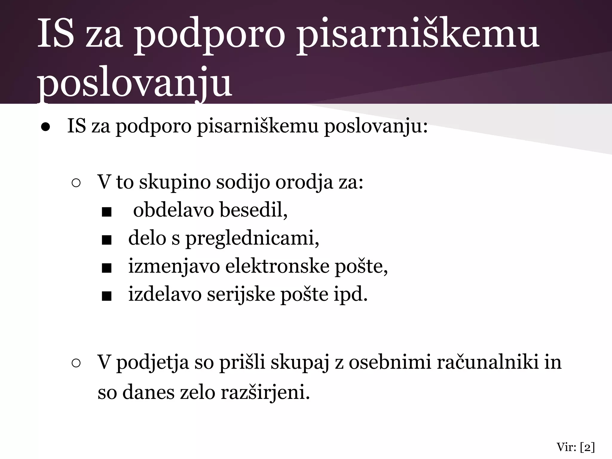 IS za podporo pisarniškemu
poslovanju
● IS za podporo pisarniškemu poslovanju:
○ V to skupino sodijo orodja za:
■ obdelavo besedil,
■ delo s preglednicami,
■ izmenjavo elektronske pošte,
■ izdelavo serijske pošte ipd.
○ V podjetja so prišli skupaj z osebnimi računalniki in
so danes zelo razširjeni.
Vir: [2]
 