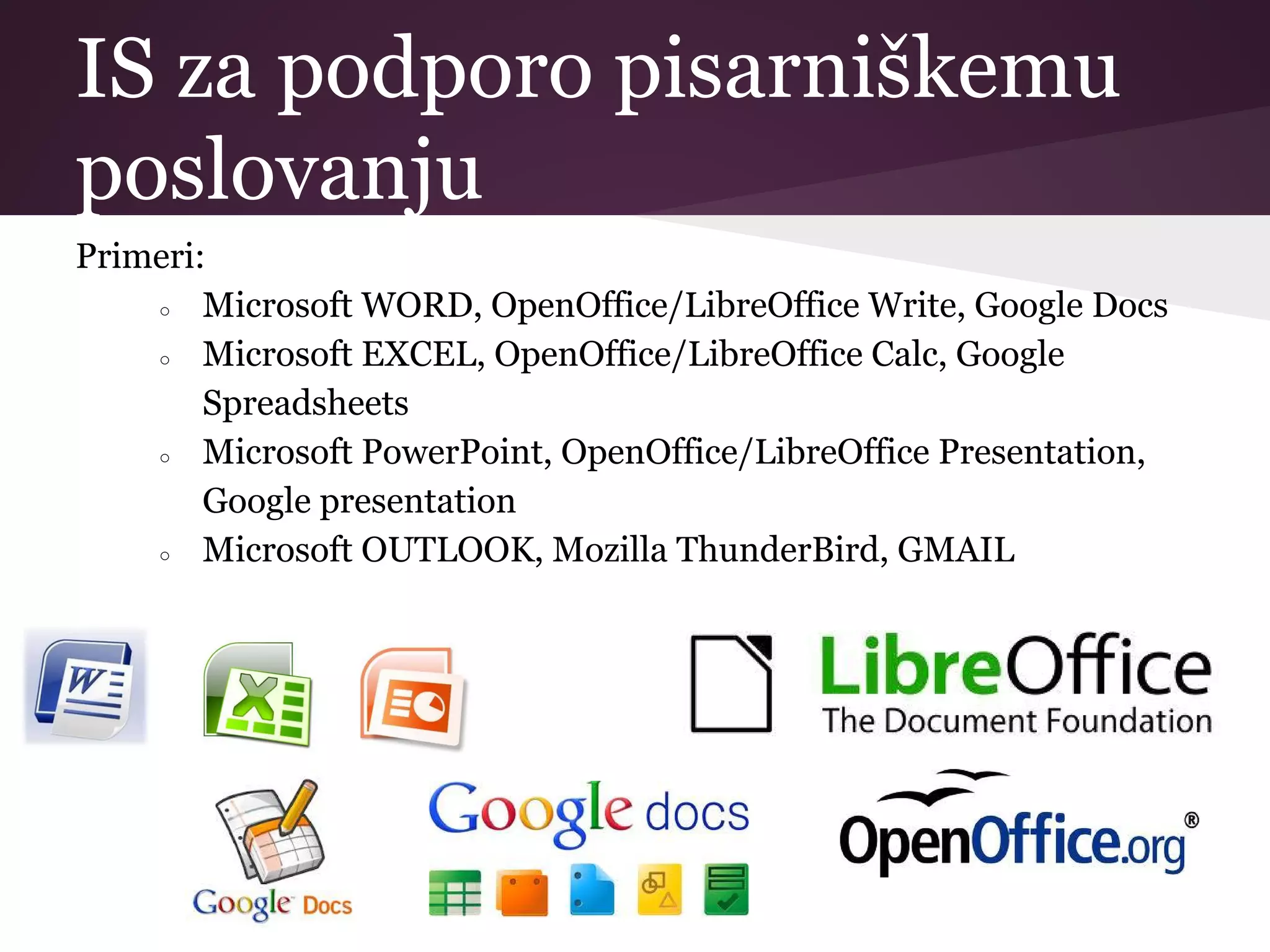 IS za podporo pisarniškemu
poslovanju
Primeri:
○ Microsoft WORD, OpenOffice/LibreOffice Write, Google Docs
○ Microsoft EXCEL, OpenOffice/LibreOffice Calc, Google
Spreadsheets
○ Microsoft PowerPoint, OpenOffice/LibreOffice Presentation,
Google presentation
○ Microsoft OUTLOOK, Mozilla ThunderBird, GMAIL
 